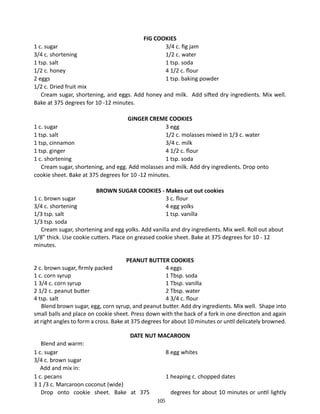 FIG COOKIES
3/4 c. fig jam
1/2 c. water
1 tsp. soda
4 1/2 c. flour
1 tsp. baking powder

1 c. sugar	
3/4 c. shortening 	
1 tsp. salt 	
1/2 c. honey 	
2 eggs 	
1/2 c. Dried fruit mix
	 Cream sugar, shortening, and eggs. Add honey and milk. Add sifted dry ingredients. Mix well.
Bake at 375 degrees for 10 -12 minutes.
	
GINGER CREME COOKIES
1 c. sugar		
3 egg
1 tsp. salt		
1/2 c. molasses mixed in 1/3 c. water
1 tsp, cinnamon		
3/4 c. milk
1 tsp. ginger		
4 1/2 c. flour
1 c. shortening		
1 tsp. soda
Cream sugar, shortening, and egg. Add molasses and milk. Add dry ingredients. Drop onto
cookie sheet. Bake at 375 degrees for 10 -12 minutes.
BROWN SUGAR COOKIES - Makes cut out cookies
1 c. brown sugar		
3 c. flour
3/4 c. shortening		
4 egg yolks
1/3 tsp. salt			
1 tsp. vanilla
1/3 tsp. soda
Cream sugar, shortening and egg yolks. Add vanilla and dry ingredients. Mix well. Roll out about
1/8” thick. Use cookie cutters. Place on greased cookie sheet. Bake at 375 degrees for 10 - 12
minutes.
PEANUT BUTTER COOKIES
2 c. brown sugar, firmly packed		
4 eggs
1 c. corn syrup		
1 Tbsp. soda
1 3/4 c. corn syrup		
1 Tbsp. vanilla
2 1/2 c. peanut butter		
2 Tbsp. water
4 tsp. salt		
4 3/4 c. flour
Blend brown sugar, egg, corn syrup, and peanut butter. Add dry ingredients. Mix well. Shape into
small balls and place on cookie sheet. Press down with the back of a fork in one direction and again
at right angles to form a cross. Bake at 375 degrees for about 10 minutes or until delicately browned.
DATE NUT MACAROON

	 Blend and warm:
1 c. sugar 	
3/4 c. brown sugar
Add and mix in:
1 c. pecans 	
3 1 /3 c. Marcaroon coconut (wide)
	 Drop onto cookie sheet. Bake at 375

8 egg whites

1 heaping c. chopped dates
degrees for about 10 minutes or until lightly
105

 