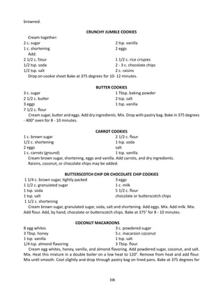 browned.
CRUNCHY JUMBLE COOKIES

	 Cream together:
2 c. sugar 	
2 tsp. vanilla
1 c. shortening	
2 eggs
	Add:
2 1/2 c. fJour		
1 1/2 c. rice crispies
1/2 tsp. soda		
2 - 3 c. chocolate chips
1/2 tsp. salt		
2 c. raisins
	 Drop on cookie sheet Bake at 375 degrees for 10- 12 minutes.
BUTTER COOKIES
3 c. sugar	
1 Tbsp. baking powder
2 1/2 c. butter	
2 tsp. salt
3 eggs 		
1 tsp. vanilla
7 1/2 c. flour
Cream sugar, butter and eggs. Add dry ingredients. Mix. Drop with pastry bag. Bake in 375 degrees
- 400° oven for 8 - 10 minutes.
CARROT COOKIES
1 c. brown sugar		
2 1/2 c. flour
1/2 c. shortening		
1 tsp. soda
2 eggs		
salt
1 c. carrots (ground)		
1 tsp. vanilla
	 Cream brown sugar, shortening, eggs and vanilla. Add carrots, and dry ingredients.
	 Raisins, coconut, or chocolate chips may be added.
BUTTERSCOTCH CHIP OR CHOCOLATE CHIP COOKIES
1 1/4 c. brown sugar, tightly packed 	
3 eggs
1 1/2 c. granuJated sugar		
1 c. milk
1 tsp. soda		
5 1/2 c. flour
1 tsp. salt		
chocolate or butterscotch chips
1 1/2 c. shortening
Cream brown sugar, granulated sugar, soda, salt and shortening. Add eggs. Mix. Add milk. Mix.
Add flour. Add, by hand, chocolate or butterscotch chips. Bake at 375° for 8 - 10 minutes.
COCONUT MACAROONS
8 egg whites		
3 c. powdered sugar
3 Tbsp. honey		
5 c. macaroon coconut
1 tsp. vanilla		
1 tsp. salt
1/4 tsp. almond flavoring		
3 Tbsp. flour
Cream egg whites, honey, vanilla, and almond flavoring. Add powdered sugar, coconut, and salt.
Mix. Heat this mixture in a double boiler on a low heat to 120°. Remove from heat and add flour.
Mix until smooth. Cool slightly and drop through pastry bag on lined pans. Bake at 375 degrees for

106

 