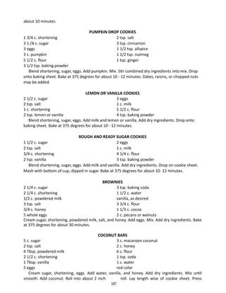 about 10 minutes.
PUMPKIN DROP COOKIES
2 tsp. salt
3 tsp. cinnamon
1 1/2 tsp. allspice
1 1/2 tsp. nutmeg
1 tsp. ginger

1 3/4 c. shortening	
3 1 /4 c. sugar	
3 eggs	
3 c. pumpkin 	
5 1/2 c. flour		
3 1/2 tsp. baking powder
Blend shortening, sugar, eggs. Add pumpkin. Mix. Stir combined dry ingredients into mix. Drop
onto baking sheet. Bake at 375 degrees for about 10 - 12 minutes. Dates, raisins, or chopped nuts
may be added.
	
LEMON OR VANILLA COOKIES
2 1/2 c. sugar		
3 eggs
2 tsp. salt		
1 c. milk
1 c. shortening		
5 1/2 c. flour
2 tsp. lemon or vanilla		
4 tsp. baking powder
	 Blend shortening, sugar, eggs. Add milk and lemon or vanilla. Add dry ingredients. Drop onto
baking sheet. Bake at 375 degrees for about 10 - 12 minutes.
ROUGH AND READY SUGAR COOKIES
1 1/2 c. sugar		
2 eggs
2 tsp. salt		
1 c. milk
3/4 c. shortening		
4 1/4 c. flour
2 tsp. vanilla		
3 tsp. baking powder
Blend shortening, sugar, eggs. Add milk and vanilla. Add dry ingredients. Drop on cookie sheet.
Mash with bottom of cup, dipped in sugar. Bake at 375 degrees for about 10- 12 minutes.
BROWNIES
2 1/4 c. sugar		
3 tsp. baking soda
2 1/4 c. shortening		
1 1/2 c. water
1/2 c. powdered milk		
vanilla, as desired
3 tsp. salt		
3 3/4 c. flour
3/4 c. honey		
1 1/3 c. cocoa
5 whole eggs		
2 c. pecans or walnuts
Cream sugar, shortening, powdered milk, salt, and honey. Add eggs. Mix. Add dry ingredients. Bake
at 375 degrees for about 30 minutes.
COCONUT BARS
5 c. sugar		
3 c. macaroon coconut
2 tsp. salt		
2 c. honey
4 Tbsp. powdered milk		
6 c. flour
2 1/2 c. shortening		
1 tsp. soda
1 Tbsp. vanilla		
1 c. water
5 eggs		
red color
Cream sugar, shortening, eggs. Add water, vanilla, and honey. Add dry ingredients. Mix until
smooth. Add coconut. Roll into about 2 inch
roll. Lay length wise of cookie sheet. Press
107

 