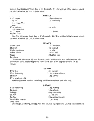 each roll down to about 1/2 inch. Bake at 350 degrees for 10 - 12 or until just lightly browned around
the edges. Cut while hot. Cool in cookie sheet.
FRUIT BARS
1 Tbsp. cinnamon
1 c. shortening

2 1/4 c. sugar	
2 tsp. salt	
Add 4 eggs. Mix.
Add:
1/2 c. molasses	
1 c. raisins
	 Add alternately:
5 1 /2 c. flour 	
1/2 c. water
1 1/2 tsp. soda
	 Mix. Pour into cookie sheet. Bake at 375 degrees for 10 - 12 or until just lightly browned around
the edges. Cut while hot. Cool in cookie sheet.
HERMITS
1/4 c. molasses
4 c. coconut
2 c. milk
7 1/2 c. flour
2 1 /2 tsp. soda

2 3/4 c. sugar	
2 tsp. salt	
1 1/2 c. shortening	
1 Tbsp. vanilla	
4 eggs	
2 c. raisins
Cream sugar, shortening and eggs. Add milk, vanilla, and molasses. Add dry ingredients. Add
coconut and raisins. Drop onto greased cookie sheet. Bake at 375 degrees for about 10 - 12
minutes.
CAKE ICING
3/4 c. water
2 Ibs. powdered sugar
1 tsp. vanilla

1/2 c. flour	
3/4 c. shortening 	
1 tsp. salt 	
1/2 c. powdered milk
	 Mix dry ingredients. Blend in shortening. Add water and vanilla. Beat until fluffy.
SPICE CAKE
1 tsp. nutmeg
1 tsp. allspice
4 tsp. cinnamon
1/2 tsp. salt
2 tsp. soda dissolve in
1/4 c. water	

1/2 c. shortening	
2 c. sugar	
2 -3 eggs	
2 c. milk	
4 c. flour	
2 tsp. baking powder	
1 tsp. cloves
Cream sugar, shortening, and eggs. Add milk. Mix. Add dry ingredients. Mix. Add soda water. Bake

108

 