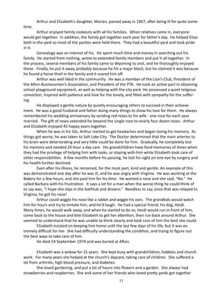 time.

Arthur and Elizabeth’s daughter, Marian, passed away in 1967, after being ill for quite some-

Arthur enjoyed family cookouts with all his families. When relatives came in, everyone
would get together. In addition, the family got together each year for father’s day. He helped Elizabeth in the yard so most of the parties were held there. They had a beautiful yard and took pride
in it.
Genealogy was an interest of his. He spent much time and money in searching out his
family. He started from nothing, wrote to extended family members and put it all together. In
the process, several members of his family came to Wyoming to visit, and he thoroughly enjoyed
these. Finally, he put it away, probably because he hit a major block, but he claimed it was because
he found a horse thief in the family and it scared him off.
Arthur was well liked in the community. He was a member of the Lion’s Club, President of
the Afton Businessmen’s Association, and President of the PTA. He took an active part in obtaining
school playground equipment, as well as helping with the city park. He possessed a quiet religious
conviction, inspired with patience and love for the lonely, and filled with sympathy for the suffering.
He displayed a gentle nature by quietly encouraging others to succeed in their achievement. He was a good husband and father doing many things to show his love for them. He always
remembered his wedding anniversary by sending red roses to his wife - one rose for each year
married. The gift of roses extended far beyond the single rose to nearly four dozen roses. Arthur
and Elizabeth enjoyed 45 happy years together.
When he was in his 50s, Arthur started to get headaches and began losing his memory. As
things got worse, he was taken to Salt Lake City. The Doctor determined that the main arteries to
his brain were deteriorating and very little could be done for him. Gradually, he completely lost
his memory and needed 24 hour a day care. His grandchildren have fond memories of times when
they had the privilege of helping him with tasks, or staying with him while Elizabeth took care of
other responsibilities. A few months before his passing, he lost his sight on one eye by surgery and
his health further declined.
Even after his illness, he remained, for the most part, kind and gentle. An example of this
was demonstrated one day after he was ill, and he was angry with Virginia. He was working at the
Bakery for a few hours, and she paid him for his time. He wanted a raise and she said, “No.” He
called Barbara with his frustration. It says a lot for a man when the worse thing he could think of
to say was, “I hope she slips in the bathtub and drowns.” Needless to say, once that was relayed to
Virginia, he got his raise!
Arthur could wiggle his nose like a rabbit and wiggle his ears. The grandkids would watch
him for hours and try to imitate him, and he’d laugh. He had a special friend, his dog, Heidi.
Many times, he would walk away, and when he started to do so, Heidi would run in front of him,
come back to the house and bite Elizabeth to get her attention, then run back around Arthur. She
seemed to understand that he was unable to think clearly and took care of him the best she could.
Elizabeth insisted on keeping him home until the last few days of his life, but it was extremely difficult for her. She had difficulty understanding the condition, and trying to figure out
the best ways to take care of him.
He died 24 September 1974 and was buried at Afton.
Elizabeth was a widow for 21 years. She kept busy with grandchildren, hobbies and church
work. For many years she helped at the church’s daycare, taking care of children. She suffered a
lot from arthritis, high blood pressure, and diabetes.
She loved gardening, and put a lot of hours into flowers and a garden. She always had
strawberries and raspberries. She and some of her friends who loved pretty yards got together
11

 