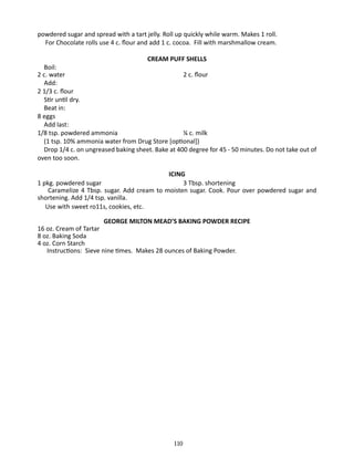 powdered sugar and spread with a tart jelly. Roll up quickly while warm. Makes 1 roll.
	 For Chocolate rolls use 4 c. flour and add 1 c. cocoa. Fill with marshmallow cream.
CREAM PUFF SHELLS

	 Boil:
2 c. water	
2 c. flour
	Add:
2 1/3 c. flour
	 Stir until dry.
	 Beat in:
8 eggs
	 Add last:
1/8 tsp. powdered ammonia		
¼ c. milk
	 (1 tsp. 10% ammonia water from Drug Store [optional])
	 Drop 1/4 c. on ungreased baking sheet. Bake at 400 degree for 45 - 50 minutes. Do not take out of
oven too soon.
ICING
1 pkg. powdered sugar			
3 Tbsp. shortening
Caramelize 4 Tbsp. sugar. Add cream to moisten sugar. Cook. Pour over powdered sugar and
shortening. Add 1/4 tsp. vanilla.
	 Use with sweet ro11s, cookies, etc.
GEORGE MILTON MEAD’S BAKING POWDER RECIPE
16 oz. Cream of Tartar
8 oz. Baking Soda
4 oz. Corn Starch
Instructions: Sieve nine times. Makes 28 ounces of Baking Powder.

110

 
