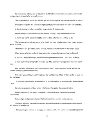 So much stress is being put on ed­ cation that the time is foreseen when a man will need a
u
college degree to qualify for unemployment.
The tongue weighs practically nothing, yet it’s surprising how few people are able to hold it.
Living on a budget is the same as living beyond your means except you have a record of it.
A discriminating girl plays post-office only with the first class male.
Behind every successful man stands a woman, usually a surprised mother-in-law.
A man’s real worth is determined by what he does when he has nothing to do.
The bureaucratic tendency seems to be that if you have a bad problem then create an even
worse situation.
Then there’s the guy who’s such a coward, he lists his number only in the yellow pages.
Many a man who had no family tree succeeded because he branched out for himself.
A girl has a way of keeping a man from reading between the lines. She calls it make-up.
him.

A man could retire comfortably in his old age if he could sell his experience for what it cost

One bachelor tells us that one reason they put men’s faces on money is that women are
content merely to get their hands on it.
Not many young fellows are trying to set the world on fire. Most of them prefer to burn up
the highways.
does.

A husband is a man who wishes he had as much fun when he gets out as his wife thinks he
Sometimes a speech is like a wheel - the longer the spoke, the greater the tire.
­

Did you hear about the parrot that wore a raincoat because it wanted to be Polly
Unsaturated.
Prosperity is that period between the final installment and the next purchase.
You’re an old timer if you can re­ ember when a housewife’s meals were carefully thought
m
out instead of thawed out.
Can you imagine anyone as unhappy as a woman with a live secret and a dead telephone?
113

 