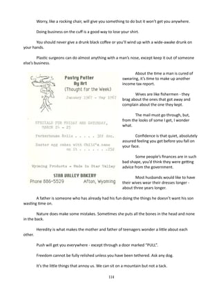 Worry, like a rocking chair, will give you something to do but it won’t get you anywhere.
Doing business on the cuff is a good way to lose your shirt.
You should never give a drunk black coffee or you’ll wind up with a wide-awake drunk on
your hands.
Plastic surgeons can do almost anything with a man’s nose, except keep it out of someone
else’s business.
	
About the time a man is cured of
swearing, it’s time to make up another
income tax report.
Wives are like fishermen - they
brag about the ones that got away and
complain about the one they kept.
The mail must go through, but,
from the looks of some I get, I wonder
what.
Confidence is that quiet, absolutely
assured feeling you get before you fall on
your face.
Some people’s finances are in such
bad shape, you’d think they were getting
advice from the government.
Most husbands would like to have
their wives wear their dresses longer about three years longer.
A father is someone who has already had his fun doing the things he doesn’t want his son
wasting time on.
Nature does make some mistakes. Sometimes she puts all the bones in the head and none
in the back.
other.

Heredity is what makes the mother and father of teenagers wonder a little about each
Push will get you everywhere - ex­ ept through a door marked “PULL”.
c
Freedom cannot be fully relished unless you have been tethered. Ask any dog.
It’s the little things that annoy us. We can sit on a mountain but not a tack.
114

 