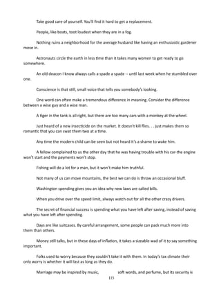 Take good care of yourself. You’ll find it hard to get a replacement.
People, like boats, toot loudest when they are in a fog.
Nothing ruins a neighborhood for the average husband like having an enthusiastic gardener
move in.
Astronauts circle the earth in less time than it takes many women to get ready to go
somewhere.
one.

An old deacon I know always calls a spade a spade -- until last week when he stumbled over
Conscience is that still, small voice that tells you somebody’s looking.

One word can often make a tremendous difference in meaning. Consider the difference
between a wise guy and a wise man.
A tiger in the tank is all right, but there are too many cars with a monkey at the wheel.
Just heard of a new insecticide on the market. It doesn’t kill flies. . . just makes them so
romantic that you can swat them two at a time.
Any time the modern child can be seen but not heard it’s a shame to wake him.
A fellow complained to us the other day that he was having trouble with his car-­ he engine
t
won’t start and the payments won’t stop.
Fishing will do a lot for a man, but it won’t make him truthful.
Not many of us can move mountains, the best we can do is throw an occasional bluff.
Washington spending gives you an idea why new laws are called bills.
When you drive over the speed limit, always watch out for all the other crazy drivers.
The secret of financial success is spending what you have left after saving, instead of saving
what you have left after spending.
Days are like suitcases. By careful arrangement, some people can pack much more into
them than others.
Money still talks, but in these days of inflation, it takes a sizeable wad of it to say something
important.
Folks used to worry because they couldn’t take it with them. In today’s tax climate their
only worry is whether it will last as long as they do.
Marriage may be inspired by music,

soft words, and perfume, but its security is
115

 
