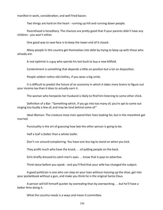 manifest in work, con­ ideration, and well fried bacon.
s
Two things are hard on the heart ­ running up hill and running down people.
Parenthood is hereditary. The chances are pretty good that if your parents didn’t have any
children - you won’t either.
One good way to save face is to keep the lower end of it closed.
Many people in this country get themselves into debt by trying to keep up with those who
already are.
A real optimist is a guy who spends his last buck to buy a new billfold.
Contentment is something that depends a little on position but a lot on dis­ osition.
p
People seldom notice old clothes, if you wear a big smile.
It is difficult to predict the future of an economy in which it takes more brains to figure out
your income tax than it does to actually earn it.
The woman who henpecks her husband is likely to find him listening to some other chick.
Definition of a Bar: “Something which, if you go into too many of, you’re apt to come out
singing too loudly a few of, and may be land behind some of.”
Ideal Woman: The creature most men spend their lives looking for, but in the meantime get
married.
Punctuality is the art of guessing how late the other person is going to be.
Half a loaf is better than a whole loafer.
Don’t run around complaining. You have one less leg to stand on when you kick.
They profit much who have the knack. . . of patting people on the back.
Girls briefly dressed to catch men’s eyes. . . know that it pays to advertise.
Think twice before you speak - and you’ll find that your wife has changed the subject.
A good politician is one who can step on your toes without messing up the shoe, get into
your pocket­ ook without a gun, and make you think he is the original Santa Claus.
b
A person will kill himself quicker by overeating than by overworking. . . but he’ll have a
better time doing it.
What the country needs is a ways and mean it committee.
116

 