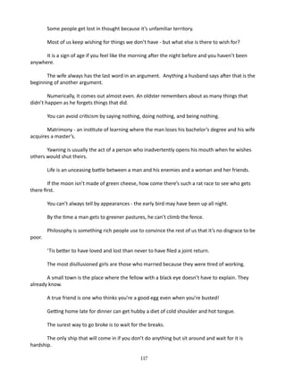 Some people get lost in thought because it’s unfamiliar territory.
Most of us keep wishing for things we don’t have - but what else is there to wish for?
It is a sign of age if you feel like the morning after the night before and you haven’t been
anywhere.
The wife always has the last word in an argument. Anything a husband says after that is the
beginning of another argument.
Numerically, it comes out almost even. An oldster remembers about as many things that
didn’t happen as he for­ ets things that did.
g
You can avoid criticism by saying nothing, doing nothing, and being nothing.
Matrimony - an institute of learning where the man loses his bachelor’s degree and his wife
acquires a master’s.
Yawning is usually the act of a per­ on who inadvertently opens his mouth when he wishes
s
others would shut theirs.
Life is an unceasing battle between a man and his enemies and a woman and her friends.
If the moon isn’t made of green cheese, how come there’s such a rat race to see who gets
there first.
You can’t always tell by appearances - the early bird may have been up all night.
By the time a man gets to greener pastures, he can’t climb the fence.
poor.

Philosophy is something rich people use to convince the rest of us that it’s no disgrace to be
‘Tis better to have loved and lost than never to have filed a joint return.
The most disillusioned girls are those who married because they were tired of working.

A small town is the place where the fellow with a black eye doesn’t have to explain. They
already know.
A true friend is one who thinks you’re a good egg even when you’re busted!
Getting home late for dinner can get hubby a diet of cold shoulder and hot tongue.
The surest way to go broke is to wait for the breaks.
The only ship that will come in if you don’t do anything but sit around and wait for it is
hardship.
117

 