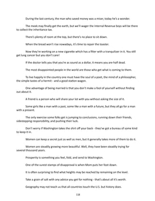 During the last century, the man who saved money was a miser, today he’s a wonder.
The meek may finally get the earth, but we’ll wager the Internal Revenue boys will be there
to collect the inheritance tax.
There’s plenty of room at the top, but there’s no place to sit down.
When the bread won’t rise nowadays, it’s time to repair the toaster.
Now they’re working on a new ciga­ ette which has a filter with a tranquilizer in it. You still
r
get lung cancer but you don’t care!
If the doctor tells you that you’re as sound as a dollar, it means you are half dead.
The most disappointed people in the world are those who get what is coming to them.
To live happily in the country one must have the soul of a poet, the mind of a philosopher,
the simple tastes of a hermit - and a good station wagon.
One advantage of being married is that you don’t make a fool of your­ elf without finding
s
out about it.
A friend is a person who will share your lot with you without asking the size of it.
Some girls like a man with a past, some like a man with a future, but they all go for a man
with a present.
	
The only exercise some folks get is jumping to conclusions, running down their friends,
sidestepping responsibility, and pushing their luck.
Don’t worry if Washington takes the shirt off your back - they’ve got a bureau of some kind
to keep it in.
Women can keep a secret just as well as men, but it generally takes more of them to do it.
Women are steadily growing more beautiful. Well, they have been steadily trying for
several thousand years.
Prosperity is something you feel, fold, and send to Washington.
One of the surest stamps of disapproval is when Mom puts her foot down.
It is often surprising to find what heights may be reached by remaining on the level.
Take a grain of salt with any advice you get for nothing - that’s about all it’s worth.
Geography may not teach us that all countries touch the U.S. but history does.
118

 