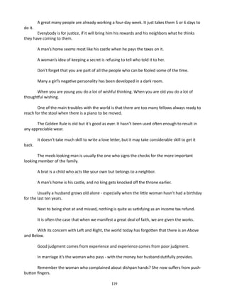 do it.

A great many people are already working a four-day week. It just takes them 5 or 6 days to

Everybody is for justice, if it will bring him his rewards and his neighbors what he thinks
they have coming to them.
A man’s home seems most like his castle when he pays the taxes on it.
A woman’s idea of keeping a secret is refusing to tell who told it to her.
Don’t forget that you are part of all the people who can be fooled some of the time.
Many a girl’s negative personality has been developed in a dark room.
When you are young you do a lot of wishful thinking. When you are old you do a lot of
thoughtful wishing.
One of the main troubles with the world is that there are too many fellows always ready to
reach for the stool when there is a piano to be moved.
The Golden Rule is old but it’s good as ever. It hasn’t been used often enough to result in
any appreciable wear.
back.

It doesn’t take much skill to write a love letter, but it may take considerable skill to get it

The meek-looking man is usually the one who signs the checks for the more important
looking member of the family.
A brat is a child who acts like your own but belongs to a neighbor.
A man’s home is his castle, and no king gets knocked off the throne earlier.
Usually a husband grows old alone - especially when the little woman hasn’t had a birthday
for the last ten years.
Next to being shot at and missed, nothing is quite as satisfying as an income tax refund.
It is often the case that when we manifest a great deal of faith, we are given the works.
With its concern with Left and Right, the world today has forgotten that there is an Above
and Below.
Good judgment comes from experience and experience comes from poor judgment.
In marriage it’s the woman who pays - with the money her husband dutifully provides.
Remember the woman who complained about dishpan hands? She now suf­fers from pushbutton fingers.
119

 