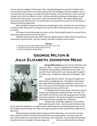 and she was the instigator of the Garden Club. Elizabeth belonged to a women’s baseball team,
and would go to each town in the valley and play ball. She belonged to the jolly neighbor club, as
well. She did a lot of sewing, and made all her girl’s clothing. She entered them in the county fair
and got many First Prize ribbons on them. She also entered crocheting and embroidery, as well
as food items and canning - such as jams, jellies and also dill pickles. She always walked away
with prizes for her flower entries. For several years, she volunteered to work on the fair board, in
charge of the floral department.
When Elizabeth enjoyed something, she would laugh all over, and when her nose itched, as
it did quite often because of her allergies, she’d rub the palm of her hand over her nose in a circular motion.
She loved to make homemade ice cream, and her family looked forward to summer picnics
when they could enjoy the fruits of her labors.
	
Elizabeth passed away 5 May 1995 at the Star Valley Hospital in Afton, Wyoming where she
had lived for several months. She was buried in the Afton Cemetery next to Arthur.
Sources:

1. Life Sketch of Arthur Albert Mead written by Ruth M. Hale - sister.
2. Thoughts About My Dad by Barbara Mead Putnam
3. Life Story of Elizabeth Yarwood Mead

George Milton &
Julia Elizabeth Johnston Mead
	
George Milton Mead was born 24 July 1873 (the same
year as L.L. Bean – creator of Bugs Bunny) to Jackson Henry
and Adeline Parsons Mead in Muscatine County, Iowa. He
was their fourth child and first son. George was the apple of
his father’s eye. His dad was called Jack, and George - Little
Jack.
George loved his mother. One day, he bought her a
water pitcher and eight glasses. The bottom of each piece
was ringed with bits of glass that looked like a row of marbles. Since it wasn’t her birthday or any other special day, she
was especially touched, and she cried.
He stuttered when he was young. One time in school,
George was reading about Abraham Lincoln. He read, “Lincoln couldn’t put the bub, bub, bub, bung back into the bub,
bub, bub, bung hole.” The teacher thought he was doing the
stuttering on purpose and gave him a whipping.
George never really liked raspberries, and certainly
didn’t want to work in them. One time when his father told
him to weed the raspberries, he waited until his dad had gone to his bakery/grocery store, (or so
he thought) and quit hoeing. He made a running jump over the back wooden fence, right into his
dad’s arms.
While growing up, George liked to hang around the older boys, and, of course, the boys
didn’t want him around. One time when these boys were playing poker in the back room of a
store, they kicked him out and told him to go home, but he didn’t go. He hid beside the back door
and when the men emerged, he threw a large coal
cinder up at them with the intention
12

 