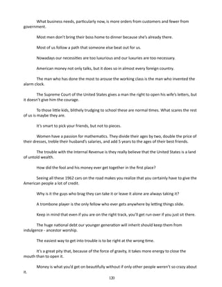 What business needs, particularly now, is more orders from customers and fewer from
government.
Most men don’t bring their boss home to dinner because she’s already there.
Most of us follow a path that some­ ne else beat out for us.
o
Nowadays our necessities are too luxurious and our luxuries are too necessary.
American money not only talks, but it does so in almost every foreign country.
The man who has done the most to arouse the working class is the man who invented the
alarm clock.
The Supreme Court of the United States gives a man the right to open his wife’s letters, but
it doesn’t give him the courage.
To those little kids, blithely trudging to school these are normal times. What scares the rest
of us is maybe they are.
It’s smart to pick your friends, but not to pieces.
Women have a passion for mathematics. They divide their ages by two, double the price of
their dresses, treble their husband’s salaries, and add 5 years to the ages of their best friends.
The trouble with the Internal Revenue is they really believe that the United States is a land
of untold wealth.
How did the fool and his money ever get together in the first place?
Seeing all these 1962 cars on the road makes you realize that you cer­ ainly have to give the
t
American people a lot of credit.
Why is it the guys who brag they can take it or leave it alone are always taking it?
A trombone player is the only fellow who ever gets anywhere by letting things slide.
Keep in mind that even if you are on the right track, you’ll get run over if you just sit there.
The huge national debt our younger generation will inherit should keep them from
indulgence - ancestor worship.
The easiest way to get into trouble is to be right at the wrong time.
It’s a great pity that, because of the force of gravity, it takes more energy to close the
mouth than to open it.
it.

Money is what you’d get on beautifully without if only other people weren’t so crazy about
120

 