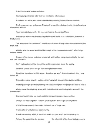A word to the wife is never sufficient.
You’re young only once; after that you need some other excuse.
.
A bachelor is a fellow who comes to work every morning from a different direction.
The freespenders are undaunted. They’re all for sacrifices, but can’t quite think of anything
they can do without.
Never contradict your wife. It’s your word against thousands of hers.
The average woman has a vocabulary of only 1,800 words. It is a small stock, but think of
the turnover.
One reason why the courts don’t handle more drunken driving cases - the under taker gets
them first.
Wonder what the world would be like today if all the couples who couldn’t afford to get
married hadn’t.
The part of the human body that people talk with is often many sizes too big for the part
that they think with.
Don’t try to get something for nothing and then complain about the quality.
Sandwich spread: What you get from eating between meals.
Something for nations to think about: A nuclear war won’t determine who is right - only
who is left.
The modern home is run by switches: there’s a switch for everything but the children.
The tongue weighs practically nothing yet it’s surprising how few people are able to hold it.
Wanna know the only thing wrong with that dollar that used to buy twice as much? You
didn’t have it!
Science shouldn’t take too much credit for conquering space. It was nothing.
Worry is like a rocking chair - it keeps you busy but it doesn’t get you anywhere.
A little flattery now and then makes husbands out of single men.
It takes a lot of unity to make a community.
A neck is something which, if you don’t stick it out, you won’t get in trouble up to.
Perhaps the reason that the grass on

the other side of the fence looks greener is
121

 