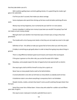 that they take better care of it.
With necklines getting lower and skirts getting shorter, it’s a good thing the modern girl
goes in for wide belts.
If at first you don’t succeed, that makes you about average.
work.

Some employees who spend time shining up the boss could do better polishing off some
Money may not buy happiness, but it certainly lets you look for it in more places.

Success nowadays is making more money to pay taxes you wouldn’t be paying if you had
not made so much money already.
Most girls don’t care whether men have blue eyes or brown eyes as long as they have
greenbacks.
places.

The trouble with a lot of young smart alecks is that they are not made too smart in the right
Definition of tact - the ability to make your guests feel at home when you wish they were.

A hobby is something you get goofy about in order to keep from going crazy about things in
general.
There is a big difference between good sound reasons and reasons that sound good.
If the grass is greener on the other side, you can bet the water bill is higher.
eye.

Nowadays, some people expect the door of opportunity to be opened with an electric
One way to get a kid to shift for himself is to buy him a sports car.
Never have so many people lived so well so far behind before.
A conversationalist is one who can tell twice as many details as any­ ody wants to hear.
b
A totalitarian state is one where everything is compulsory that is not forbidden.

Despite missiles, rockets, and jets they haven’t come up with anything that goes faster than
the buck.
Santa Claus never lets a fellow down. I know a boy who asked for a soldier suit and fifteen
years later, he got it.
One way to cover a bad past is to build a splendid future over it.
	
.
122

 