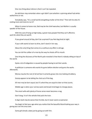 One nice thing about silence is that it can’t be repeated.
An old timer may remember when a girl didn’t care whether a spinning wheel had whitewalled tires or not.
Everybody says, “It’s a small world and getting smaller all the time.” Then tell me why it’s
costing more and more to run it?
When it comes to home rule, Dad may be the chief executive, but Mother is usually
speaker of the house.
With the cost of living so high today, a great many people find they can’t afford to
work for what they are worth.
If you growl around all day, don’t be surprised if you feel dog tired at night.
If your wife wants to learn to drive, don’t stand in her way.
About the only thing that comes to us without any effort is old age.
You can tell the caliber of a man by the way he shoots off his mouth.
One thing the discovery of the North pole revealed is that there’s nobody sit­ting on top of
the world.
Quite a lot of indigestion is caused by people having to eat their words.
A politician is someone who works his gums before election and gums the works
afterwards.
Money may be the root of all evil but it certainly grows into nice looking shrubbery.
Gossip appears to be letting the chat out of the bag.
All men may be born equal, but it’s what they are equal to later on that counts.
Middle-age is when your narrow waist and broad mind begin to change places.
The smart wife with plenty of horse sense never becomes a nag.
Don’t brag. It isn’t the whistle that pulls the train.
A dog’s bark may be worse than his bite, but it never seems so personal.
You begin to feel your age when you realize that the beautiful blond looking your way is
giving your son the once over.
Some girls break a date just by going out with him.
123

 