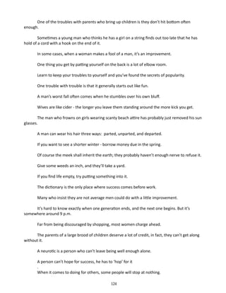 One of the troubles with parents who bring up children is they don’t hit bottom often
enough.
Sometimes a young man who thinks he has a girl on a string finds out too late that he has
hold of a cord with a hook on the end of it.
In some cases, when a woman makes a fool of a man, it’s an improvement.
One thing you get by patting your­ elf on the back is a lot of elbow room.
s
Learn to keep your troubles to your­ elf and you’ve found the secrets of popularity.
s
One trouble with trouble is that it generally starts out like fun.
A man’s worst fall often comes when he stumbles over his own bluff.
Wives are like cider - the longer you leave them standing around the more kick you get.
The man who frowns on girls wearing scanty beach attire has probably just removed his sun
glasses.
A man can wear his hair three ways: parted, unparted, and departed.
If you want to see a shorter winter - borrow money due in the spring.
Of course the meek shall inherit the earth; they probably haven’t enough nerve to refuse it.
Give some weeds an inch, and they’ll take a yard.
If you find life empty, try putting something into it.
The dictionary is the only place where success comes before work.
Many who insist they are not average men could do with a little improvement.
It’s hard to know exactly when one generation ends, and the next one begins. But it’s
somewhere around 9 p.m.
Far from being discouraged by shopping, most women charge ahead.
The parents of a large brood of children deserve a lot of credit, in fact, they can’t get along
with­ ut it.
o
A neurotic is a person who can’t leave being well enough alone.
A person can’t hope for success, he has to ‘hop’ for it
.
When it comes to doing for others, some people will stop at nothing.
124

 