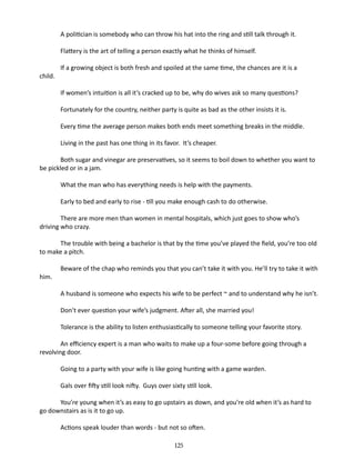 A politician is somebody who can throw his hat into the ring and still talk through it.
Flattery is the art of telling a person exactly what he thinks of himself.
child.

If a growing object is both fresh and spoiled at the same time, the chances are it is a
If women’s intuition is all it’s cracked up to be, why do wives ask so many questions?
Fortunately for the country, neither party is quite as bad as the other insists it is.
Every time the average person makes both ends meet something breaks in the middle.
Living in the past has one thing in its favor. It’s cheaper.

Both sugar and vinegar are preservatives, so it seems to boil down to whether you want to
be pickled or in a jam.
What the man who has everything needs is help with the payments.
Early to bed and early to rise - till you make enough cash to do otherwise.
There are more men than women in mental hospitals, which just goes to show who’s
driving who crazy.
The trouble with being a bachelor is that by the time you’ve played the field, you’re too old
to make a pitch.
him.

Beware of the chap who reminds you that you can’t take it with you. He’ll try to take it with
A husband is someone who expects his wife to be perfect ~ and to understand why he isn’t.
Don’t ever question your wife’s judgment. After all, she married you!
Tolerance is the ability to listen enthusiastically to someone telling your favorite story.

An efficiency expert is a man who waits to make up a four-some before going through a
revolving door.
Going to a party with your wife is like going hunting with a game warden.
Gals over fifty still look nifty. ­ uys over sixty still look.
G
You’re young when it’s as easy to go upstairs as down, and you’re old when it’s as hard to
go downstairs as is it to go up.
Actions speak louder than words - ­ ut not so often.
b
125

 