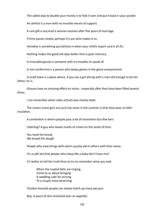 The safest way to double your money is to fold it over and put it back in your pocket.
An atheist is a man with no invisible means of support.
A rare gift is any kind a woman receives after five years of marriage.
If time passes slowly, perhaps it’s you who makes it so.
Heredity is something you believe in when your child’s report card is all A’s.
Nothing makes the good old days better than a poor memory.
A miserable gossip is someone with no troubles to speak of.
A non-conformist is a person who keeps gloves in the glove compartment.
A small town is a place where, if you see a girl dining with a man old enough to be her
father, he is.
times.

Glasses have an amazing effect on vision - especially after they have been filled several
I can remember when radio activity was mostly static.

The reason some girls are such live wires in the summer is that they wear so little
insulation.
A convention is where people pass a lot of resolutions but few bars.
Litterbug? A guy who leaves marks of a heel on the sands of time.
You need the bread.
We kneed the dough.
People who view things with alarm usually alarm others with their views.
It’s a safe bet that people who sleep like a baby don’t have one!
It’s better to tell the truth than to try to remember what you said.
	
	
	
	

When the nuptial bells are ringing,
Come to us about bringing
A wedding cake for serving
To a couple most deserving.

Chicken-hearted people can always hatch up many excuses.
Boy: A piece of skin stretched over an appetite.
126

 