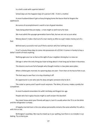 Is a chef a cook with superior talents?
School days are the happiest days of a person’s life - if she’s a mother.
A smart husband doesn’t get so busy bringing home the bacon that he forgets the
applesauce.
An ounce of accomplishment is worth a ton of good intention.
Taxes being what they are today - a man might as well marry for love.
We must admit the younger generation learns fast, but we are not so sure what.
fool.

Money doesn’t rnake a fool out of a man nearly as often as a girl makes money out of a
Behind every successful man you’ll find a woman who has nothing to wear.

It isn’t unlucky these days to come into possession of a $2 bill. It comes in handy to buy a
dollar’s worth of most anything.
Nothing ages your car as fast as the sight of your neighbor driving by in a new car.
Old age is when the only thing you have to brag about is how long you’ve been in business.
The divorce courts are full of people who thought mother-in-law jokes were jokes.
When a fellow gets married, his spooning days are over - from then on he has to fork it out.
The best way to save face is to stop shooting it off.
An opportunist is one who sees his duty and gets someone else to do it.
The nickel or penny aren’t worth much anymore. The dime, of course, makes a pretty fair
screwdriver.
A smart husband remembers his wife’s birthday and forgets her age.
People who live in glass houses might as well answer the doorbell.
You never know when your friends will pop in, but it’s usually when the TV is on the blink
and the refriger­ tor is empty.
a
A happily married man is the one whose personality remains the same whether his wife is
with him or not.
Birthington’s washday. We may he mixed up in our spelling, but there is no mistake in our
baking. Try a cherry pie.
127

 