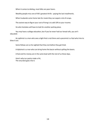 When it comes to dieting, most folks are poor losers.
Wealthy people miss one of life’s greatest thrills - paying the last install­ ents.
m
When husbands come home late for meals they can expect a lot of scraps.
The easiest way to figure your cost of living is to add 10% to your income.
He who hesitates will have to look for another parking place.
You may have a college education, but if you’ve never had our bread rolls, you ain’t
educated.
An optimist is a man who sees a light that is not there and a pessimist is a fool who tries to
blow it out.
Some fellows are so far-sighted that they rest before they get tired.
A diplomat is a man who can bring home the bacon without spilling the beans.
A fool and his money are in the same boat with the rest of us these days.
Here’s why our pastry make a hit,
The very best goes into it.

128

 