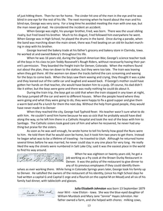 of just hitting them. Then he ran for home. The cinder hit one of the men in the eye and he was
blind in one eye for the rest of his life. The next morning when he heard about the man and his
blind eye, George was very sorry. For a long time he avoided meeting the man with one eye, but
the man never got mad. He considered the incident an accident.
When George was eight, his younger brother, Fred, was born. There was the usual sibling
rivalry, but Fred loved his brother. Much to his disgust, Fred followed him everywhere he went.
When George was in High School, he played the drums in the band. Once during a parade, when
the band was marching down the main street, there was Fred beating on an old tin bucket marching in step with his brother.
George learned the bakery trade at his father’s grocery and bakery store in Clarinda, Iowa.
He worked at and owned Bakery’s throughout his life.
When he was 16 years old, during the Spanish American War, George’s science teacher took
all the boys in his class to join Teddy Roosevelt’s Rough Riders, without necessarily having their parent’s permission. They boarded the freight train for Denver, Colorado. When the mothers found
out about the plan, they ran down to the station, but they were too late. The train was leaving
when they got there. All the women ran down the tracks behind the cars screaming and waving
for the boys to come back. When the boys saw them waving and crying, they thought it was a joke
and they leaned out of the cattle car and laughed and waved back. If George’s mother could have
gotten her hands on that teacher, she would have beaten him to a pulp. Of course, his dad didn’t
like it either, but the boys were gone and there was really nothing he could do about it.
During the train trip, the boys got so cold that when the train stopped in any town at night,
the boys jumped off the car and went to different houses. When the people heard where they
were going and what they were going to do, they were happy to fix a good supper and give them
a warm bed and fix a lunch for them the next day. Without the help from good people, they would
have never made it to Denver
When they reached the city, George had Typhoid fever. His teacher wasn’t sure what to do
with him. He couldn’t send him home because he was so sick that he probably would have died
along the way, so he left him there in a Catholic Hospital and took the rest of the boys with him to
Santiago. The Catholic sisters took good care of him and when he recovered, he never had anything but praise for the sisters.
As soon as he was well enough, he wrote home to tell his family how good the Nuns were
to him. He told them that he would soon be home, but it took him two years to get there. Instead
he began what was to be a lifetime of traveling - he traveled to Utah. Although he returned home
several times before he was married, he never could stay in any one place for very long. He really
liked the way the streets were numbered in Salt Lake City; said it was the easiest place in the world
to find his way around.
		
When he was eighteen or twenty years old, he got a
job working as a fry cook at the Brown Durby Restaurant in
Denver. It was the policy of the restaurant to give dinner to
any of its previous employees if they could identify themselves as ever working there. While living in Colorado Springs years later, George took his family up
to Denver. He satisfied the owners of the restaurant of his identity, (since his High School days he
had written a capital G and Capital E orge and a flourish on the capital M on Mead).and all six of his
family had dinner, with tablecloth and glasses.
			
Julia Elizabeth Johnston was born 13 September 1879
near Wirt - now Eliston - Iowa. She was the blue-eyed daughter of
William Murdock and Mary Jane “Jennie” Hayes Johnston. Her
father owned a farm, and she helped with chores: milking cows,
13

 
