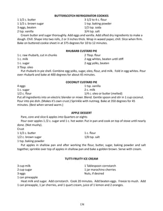 BUTTERSCOTCH REFRIGERATOR COOKIES
1 1/2 c. butter	
3 1/2 to 4 c. flour
1 1/2 c. brown sugar	
1 tsp. baking powder
3 eggs, beaten	
1/2 tsp. soda
2 tsp. vanilla	
3/4 tsp. salt
Cream butter and sugar thoroughly. Add eggs and vanilla. Add sifted dry ingredients to make a
dough. Chill. Shape into two rolls, 2 or 3 inches thick. Wrap in waxed paper, chill. Slice when firm.
Bake on buttered cookie sheet in at 375 degrees for 10 to 12 minutes.
RHUBARB CUSTARD PIE
2 Tbsp. flour
2 egg whites, beaten until stiff
2 egg yolks, beaten

1 c. raw rhubarb, cut in chunks	
1 c. milk	
1 c. sugar	
3 Tbsp. oleo
Put rhubarb in pie shell. Combine egg yolks, sugar, oleo, flour, and milk. Fold in egg whites. Pour
over rhubarb and bake at 400 degrees for about 45 minutes.
COCONUT CUSTARD PIE
4 eggs		
1 tsp. vanilla
1 c. sugar	
2 c. milk
1/2 c. flour	
1/4 c. oleo or butter (melted)
Put all ingredients into an electric blender or mixer. Blend. Gentle spoon and stir in 1 cup coconut.
Pour into pie dish. (Makes it’s own crust.) Sprinkle with nutmeg. Bake at 350 degrees for 45
minutes. (Best when served warm.)
APPLE DESSERT
Pare, core and slice 6 apples into Quarters or eights
Pour over apples 1 /2 c. sugar and 1 c. hot water. Put in pan and cook on top of stove until nearly
done. (Not mushy).
Crust
1 1/2 c. butter	
1 c. flour
1/2 c. brown sugar	
1/8 tsp. salt
1 tsp. baking powder
	 Put apples in shallow pan and after working the flour, butter, sugar, baking powder and salt
together, sprinkle over top of apples in shallow pan and bake a golden brown. Serve with cream.
TUTTI FRUITY ICE CREAM
3 cup milk	
1 Tablespoon cornstarch
2 cup sugar 	
1 jar marachino cherries
3 eggs 	
Nuts, if desired
1 can pineapple
Heat milk and sugar. Add cornstarch. Cook 20 minutes. Add beaten eggs. Freeze to mush. Add
1 can pineapple, 1 jar cherries, and 1 quart cream, juice of 1 lemon and 2 oranges.

134

 