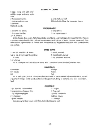 6 eggs – whip until light color
Add 2 c. sugar and whip again
Add:
2 Tablespoon vanilla	
1 pint whipping cream	
5 bananas
Makes 8 quarts.

BANANA ICE CREAM

2 pints half and half
Milk to finish filling the ice cream freezer
ENCHILADA PIE
1 large onion
1 can tomato sauce

1 can chili (no beans) 	
1 doz. corn tortillas	
3/4 lb. cheese
Grate cheese. Dice onion. Roll cheese (a big pinch) and onion (a big pinch) in each tortilla. Place in
a greased casserole dish. Mix chili and tomato sauce and 3/4 can of water (tomato sauce can). Pour
over tortillas. Sprinkle rest of cheese over and bake at 350 degrees for about an hour 1 until onions
are cooked.
BAKED BEANS
1 onion, minced
5 slices bacon, cut up
1 tsp. prepared mustard

2 cans (qt. size) Pork & Beans 	
1/2 to 1 c. brown sugar (according	
	 to taste	
1 c. ketchup
	 Put in crock pot and cook about 4 hours. Add 1 can diced spam (smoked) the last hour.
DILL PICKLES
Cucumbers 	
Vinegar
Bay leaves	
Water
Dill	
Salt
Put in each quart jar 1 or 2 bunches of dill and layer of bay leaves on top and bottom of jar. Mix
2 quarts of vinegar and 3 quarts water. Add 2 cups of salt. Bring to boil and pour over cucumbers.
Seal.
CHILI SAUCE
2 qts. tomato, chopped fine	
1 c. sugar
3 large onions, chopped fine	
1 Tbsp. salt
1 tsp. cayenne pepper	
1/2 tsp. cinnamon
2 red peppers	
1/2 tsp. cloves
2 green peppers	
1 c. vinegar
Cook slowly for two hours until thick. Put in bottles and seal.

135

 