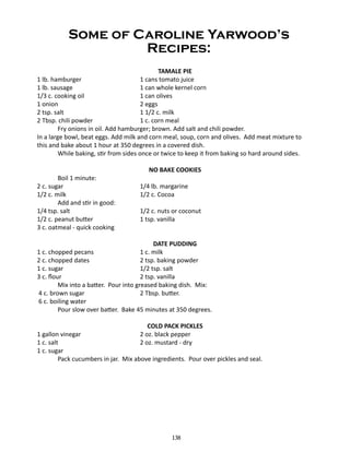 Some of Caroline Yarwood’s
Recipes:
TAMALE PIE
1 lb. hamburger			
1 cans tomato juice
1 lb. sausage				
1 can whole kernel corn
1/3 c. cooking oil			
1 can olives
1 onion				
2 eggs
2 tsp. salt				
1 1/2 c. milk
2 Tbsp. chili powder			
1 c. corn meal
Fry onions in oil. Add hamburger; brown. Add salt and chili powder.
In a large bowl, beat eggs. Add milk and corn meal, soup, corn and olives. Add meat mixture to
this and bake about 1 hour at 350 degrees in a covered dish.
	
While baking, stir from sides once or twice to keep it from baking so hard around sides.
Boil 1 minute:
2 c. sugar				
1/2 c. milk				
Add and stir in good:
1/4 tsp. salt				
1/2 c. peanut butter			
3 c. oatmeal - quick cooking

NO BAKE COOKIES
1/4 lb. margarine
1/2 c. Cocoa
1/2 c. nuts or coconut
1 tsp. vanilla

DATE PUDDING
1 c. chopped pecans			
1 c. milk
2 c. chopped dates			
2 tsp. baking powder
1 c. sugar				
1/2 tsp. salt
3 c. flour				
2 tsp. vanilla
Mix into a batter. Pour into greased baking dish. Mix:
4 c. brown sugar 			
2 Tbsp. butter.
6 c. boiling water
Pour slow over batter. Bake 45 minutes at 350 degrees.
COLD PACK PICKLES
2 oz. black pepper
2 oz. mustard - dry

1 gallon vinegar			
1 c. salt				
1 c. sugar
Pack cucumbers in jar. Mix above ingredients. Pour over pickles and seal.

138

 