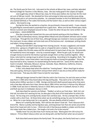 etc. The family was far from rich. Julia went to the schools at Mount Ayr, Iowa, and later attended
Normal College for Teachers in Des Moines, Iowa. She was really good in the subject of English.
Julia taught day school in Mount Ayr, Iowa, for three years before she married, for the modest sum of $40 per month. She devoted her time and energy to help every worthy cause along,
taking active part in all community activities. As a devoted member to the First Methodist Church,
she worked faithfully in The Ladies Aid Society and the Eastern Star, as well as other various organizations. She loved to sing.
During the time she worked as a teacher, she purchased a treasured watch. It was a beautiful, gold filigree covered watch suspended from a gold chain. When one lid was flicked open, block
Roman numerals were displayed around its face. Inside the other lid was her name written in big
script letters – JULIA JOHNSTON.
One day a young man moved into the area and started working at the local Bakery. On
April 15, 1903 at Ellenwood, Kansas, George Milton Mead and Julia Elizabeth Johnston were united
in marriage. Through the rest of their lives, although George was involved in many occupations, for
the most part, he was a Baker and Julia took care of the business end - storekeeper, writing checks
and letters, hiring employees, etc.
Getting married didn’t stop George from moving around. He was a vagabond, and moved
all the time - going on a freight train to a job or a hoped-for job in a bakery. Towns were close
together, maybe only 20 miles away and the railroad went to every town of any size. Occasionally
he traveled by horse and wagon - once by a covered wagon. When he got a job, he would save
enough money to send for the family or go back and get them so they could be together. Other
times, Julia took her savings to go to where he was working. According to his daughter, Ruth, “He
left so many times I never knew when I was kissing him hello or kissing him goodbye.” Once the
boys learned to drive, however, he started taking the family with him. Some of the states they
lived in included: Nebraska, Missouri, Kansas, Colorado, Texas, Oklahoma, California, Arizona,
Idaho, Oregon, Arkansas, and Wyoming.*
In fact, Julia always kept what she called her “moving boxes”. When they’d get to where
they were going, she’d just unpack them and put them where it was dry so they will be ready for
the next move. That way she didn’t have to look for new boxes.
Although George claimed he didn’t like the cold in San Francisco, he and Julia were on their
way there in 1905 when they heard about the big earthquake. They went as far as Fairfield, Nebraska where Wilbur was born in 1906. George and Kenneth (both passed away when they were
only a few days old) were born Hays, Kansas about 1904; Arthur was born in Kansas City, Missouri
in 1908; Frank was born in Witchita, Kansas in 1910; Mary was born in Caldwell, Kansas in 1912;
and Ruth was born in Coldwater, Kansas in 1914.
Ruth described her parents are follows: “Daddy’s as tall as our front door. Well, he’s not
that tall, but when he’s wearing his hat, he does give a tiny duck of his head when he enters the
house. He has long arms and big hands, brown hair and blue eyes. He has a temper like a lit firecracker with a short fuse. At those times when we do something wrong, he uses his hard hand on
us. When he is over being mad, he is very gentle. (He was deathly afraid of snakes.)
Mama isn’t anything like Daddy. She’s tall but she doesn’t look tall. That’s because she’s
kind of fat. Mama is pretty and has big blue eyes, and long brown hair that she winds around the
back of her head and calls it a bun. I think she calls it that because daddy is a baker and the knot
she makes looks like a bakery bun. She laughs a lot and is fun to be around.”
“Daddy never has any idea how much money we have. Mama gives him 10¢ to buy his
tobacco – Prince Albert tobacco when we are doing well, and Bull Durham when we are poorer.”
Ruth described several places the family lived: “At one place, the family lived near a ceme14

 