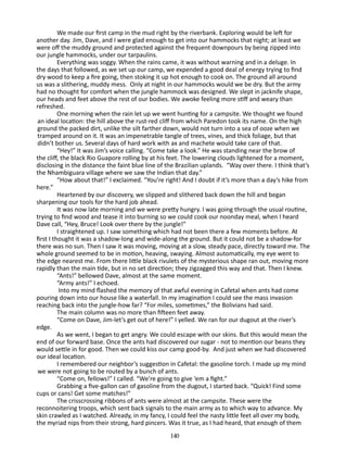 We made our first camp in the mud right by the riverbank. Ex­ loring would be left for
p
another day. Jim, Dave, and I were glad enough to get into our hammocks that night; at least we
were off the muddy ground and protected against the frequent downpours by being zipped into
our jungle hammocks, under our tarpaulins.
Everything was soggy. When the rains came, it was without warn­ng and in a deluge. In
i
the days that followed, as we set up our camp, we expended a good deal of energy trying to find
dry wood to keep a fire going, then stoking it up hot enough to cook on. The ground all around
us was a slithering, muddy mess. Only at night in our hammocks would we be dry. But the army
had no thought for comfort when the jungle hammock was designed. We slept in jacknife shape,
our heads and feet above the rest of our bodies. We awoke feeling more stiff and weary than
refreshed.
One morning when the rain let up we went hunting for a camp­ ite. We thought we found
s
an ideal location: the hill above the rust-red cliff from which Paredon took its name. On the high
ground the packed dirt, unlike the silt farther down, would not turn into a sea of ooze when we
tramped around on it. It was an impenetrable tangle of trees, vines, and thick foliage, but that
didn’t bother us. Several days of hard work with ax and machete would take care of that.
“Hey!” It was Jim’s voice calling. “Come take a look.” He was standing near the brow of
the cliff, the black Rio Guapore rolling by at his feet. The lowering clouds lightened for a moment,
disclosing in the distance the faint blue line of the Brazilian uplands. “Way over there. I think that’s
the Nhambiguara village where we saw the Indian that day.”
“How about that!” I exclaimed. “You’re right! And I doubt if it’s more than a day’s hike from
here.”
Heartened by our discovery, we slipped and slithered back down the hill and began
sharpening our tools for the hard job ahead.
It was now late morning and we were pretty hungry. I was going through the usual routine,
trying to find wood and tease it into burning so we could cook our noonday meal, when I heard
Dave call, “Hey, Bruce! Look over there by the jungle!”
I straightened up. I saw something which had not been there a few moments before. At
first I thought it was a shadow-long and wide-along the ground. But it could not be a shadow-for
there was no sun. Then I saw it was moving, moving at a slow, steady pace, directly toward me. The
whole ground seemed to be in mo­ on, heaving, swaying. Almost automatically, my eye went to
ti
the edge nearest me. From there little black rivulets of the mysterious shape ran out, moving more
rapidly than the main tide, but in no set direction; they zigzagged this way and that. Then I knew.
“Ants!” bellowed Dave, almost at the same moment.
“Army ants!” I echoed.
Into my mind flashed the memory of that awful evening in Cafetal when ants had come
pouring down into our house like a waterfall. In my imagination I could see the mass invasion
reaching back into the jungle-how far? “For miles, sometimes,” the Bolivians had said.
The main column was no more than fifteen feet away.
“Come on Dave, Jim-let’s get out of here!” I yelled. We ran for our dugout at the river’s
edge.
As we went, I began to get angry. We could escape with our skins. But this would mean the
end of our forward base. Once the ants had discovered our sugar - not to mention our beans­they
would settle in for good. Then we could kiss our camp good-by. And just when we had discovered
our ideal location.
I remembered our neighbor’s suggestion in Cafetal: the gasoline torch. I made up my mind
we were not going to be routed by a bunch of ants.
“Come on, fellows!” I called. “We’re going to give ‘em a fight.”
Grabbing a five-gallon can of gasoline from the dugout, I started back. “Quick! Find some
cups or cans! Get some matches!”
The crisscrossing ribbons of ants were almost at the campsite. These were the
reconnoitering troops, which sent back signals to the main army as to which way to advance. My
skin crawled as I watched. Already, in my fancy, I could feel the nasty little feet all over my body,
the myriad nips from their strong, hard pincers. Was it true, as I had heard, that enough of them
140

 