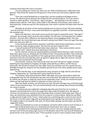 could eat all the flesh off a man in minutes?
Jim was holding out a metal cup, Dave a tin can. With trembling hand, I filled them with
gasoline. They threw the contents to the ground in front of the ants and tossed a lighted match
after it.
There was a pouf followed by an orange flash, and the muddy ground began to burn
merrily. The advance guard wavered. But already the fire was flickering out. The main column
moved on. More gasoline - more flames - again and again. . . We watched to see the results. I
looked at Dave and Jim. Their faces, eerily ruddy in the reflection of the flames, were masks of
fascinated awe. Finally we saw the main body pause, then march in perfect formation back into the
jungle.
Abruptly, we sat down on the nearest packing cases to mop our brows. We were sweating
- and not only from the heat. It was some time before our appetites returned. I resumed preparing
the noonday meal.
About mid-afternoon, some sixth sense caused me to glance toward the north. “Not again!”
I shouted. Sure enough, there came the same shadow. The ants were marching back from another
direc­ on - this time with a difference. No wavering ribbons came zig­ agging ahead. They had
ti
z
dispensed with the reconnoitering troops and were coming much faster. It was not sugar they were
after now; they were after us!
In the measured speed of their approach I could feel a deter­ ined malevolence, a brutal,
m
silent, menacing, single-minded pur­ ose. But this time we were ready for them.
p
I had just touched off the first flash when Dave called out: “Here comes another column
from the other side!” Indeed, they were attacking on two fronts.
For the next few minutes we splashed gasoline and kept the fire blazing in wide semicircles.
Wave after wave came up, climbing over the bodies of their incinerated comrades. They continued
on relentlessly. Ruefully, we watched our fuel supply go down and down. But slowly the message
seemed to reach the ants that they were up against a raging inferno. Again the columns reversed
them­ elves and marched off into the jungle.
s
One direction, however, they had not yet tried: the south. We ate our supper uneasily,
expecting the long shadow to reappear. At length, exhausted by our efforts, we fell into our
hammocks. But we did not sleep much that night. Every now and then one of us would shine his
flashlight through the mosquito net and along the ground to see if the silent, deadly column were
approaching.
For the next few days, as we improved the camp, we were on edge. But the ants did not
reappear. Apparently, our “scorched earth” policy had done the trick.
The weather, which had worsened, lifted a little again and so we were able to attack the
undergrowth atop the cliff. But gasoline was low, and so was food. We rationed our beans and rice
for awhile; but we grew so weak we could not do a good day’s work. Finally, we reached the point
where we had to go back to Cafetal to replenish our stores and rest up.
After two weeks at home, we returned to our task. We were stronger now, and had enough
rations to last seventeen days. The rains had diminished, and we could go about the job of building
our camp in earnest.
The hardest part was cutting the mahogany logs-they were from four to six inches in
diameter-and hauling them in from the jungle with ropes made of braided vines. We dug and
set these into the ground, making a kind of stockade which enclosed a fairly large room. Now, at
least, we would have some protection from the arrows of a surprise attack. Above this we lifted
a ridge pole the length of the “house,” held in place by a vertical log with a crotch at each end of
the house. From the center ridge pole we tied long two-inch saplings that came down at a fortyfive-degree angle to rest atop the side walls. On these riblike saplings, two feet apart, we tied the
soggy palm leaves.
When we stood back to survey our handiwork, we had to admit it wasn’t much to look at. It
would have hardly passed muster as a ramshackle barn back home. But it was an outpost.
We squatted on the cleared ground and held a council. From our vantage point we could
see that much of the low-lying jungle coun­ ry on the Brazilian side of the river was still flooded and
t
would remain so for some time to come. There would be no point in even trying to make another
141

 