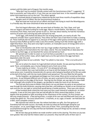 contact until the latter part of August, five months away.
“Why don’t we try another friendly contact with the Sansimoni­ no tribe?” I suggested. “If
a
that is successful, we’ll stay with it. If not, then we can come back here. In the meantime we’ll get
some more experience out on the trail.” The others agreed.
We received plenty of experience indeed during the next three months of expedition deep
into the jungles west of Cafetal. But the Sansimonianos eluded us.
Now we knew we must put all our efforts and heart into trying to reach the Nhambiguaras
in a friendly way. We never dreamed of what we would face.
One hot August afternoon, after we were back at Paredon, Jim, Tom, Dave, and I got
into our dugout and went hunting for turtle eggs. About a month before, Tom Moreno, a young
missionary from Texas, had come upriver to join us. Tom was about twenty; he had the marvelous
stamina of youth and a winning way with everyone he met.
Turtle eggs, soft-shelled and about the size of ping-pong balls, are nearly all yolk. The
nationals consider them a great delicacy. They either eat them raw or boil them to make a cooking
oil. These methods did not appeal to us, because of the egg’s rather grainy consistency. But we had
found out they fluffed up well to make a very fine omelet, tasting much like chicken eggs with a
slight fishy flavor. Also, they were very high in protein, an in­ aluable source of energy when one is
v
working and exploring.
Over on the Brazilian side of the river lay a huge sandbar of perhaps five acres. Such
sandbars usually are formed where the river takes a bend. This one looked like an ideal place for
turtles to lay their eggs, so we beached the canoe and started our hunt.
We spread out in order to cover as much territory as possible in our search for the small,
sharp prints of the turtles’ claws, which might lead us to the spot where the eggs had been
deposited under the sand.
Suddenly Dave let out a whistle. “Hey!” he called in a low voice. “This is no turtle print!
Come here.”
We ran to where he stood, his huge bulk bent almost double. He was peering intently at the
sand. There, unmistakably, was a human footprint-and a fresh one at that.
“It was made by an Indian - I’m sure of it!” Jim whispered with awe.
Back in Cafetal, Don Juan had briefed us on how to tell the footprint of an Indian if we ever
came across one: it would be characteristic of a person who had gone barefoot all his life-very wide
at the ball of the foot, with the toe marks distinct and spread out. This one filled the bill exactly.
Turtles forgotten, we deployed and began our hunt anew. More prints turned up-then more
and more. As we followed different sets of tracks, we were surprised to find ourselves converging
at the same point on the edge of the brush. Peering into the thicket, we saw signs of a new-made
trail. Al­ hough fully mindful of the dangers, we decided to make the most of our discovery.
t
The trail was fairly easy to follow. Cold shivers ran up and down my spine as we pushed our
way through the leafy thickness, pausing every few feet, and holding our breath as we strained our
eyes and ears for any sight or sound that would betray a hostile presence. There was only silence.
A few hundred yards inland the trail came out into a spot cleared of underbrush: an Indian
campsite. It was at this very place that we had left gifts for them several days before. (I must
explain that we graded our gifts according to the importance of the contact. On first contact, we
left only simple presents - a few paring knives, a couple of tin cans we had filled with hard com, an
empty five-gal­on tin. The more valued items - a machete, an ax, sugar, or beads - we held back for
l
a later, more complete contact.)
We rejoiced over what we saw: the natives had taken our gifts. Our first gesture of
friendship had met with success. Hurriedly, we took out what we had brought along for just
this purpose - an ax, some bigger knives, more cans of food. Then, concluding that we had
accomplished enough for one day and that we had better not push things too far, we beat a retreat
back to the river.
We let two days go by before we made another sortie to the clearing. This time our joy was
even greater. Not only had the Indians taken our presents: they had left some of their own in
142

 