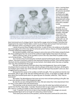 return. Leaning down
over a bare spot on
the ground, we picked
up a couple of
hundred turtle eggs;
one of their bamboo
arrows, fasci­ atingly
n
decorated with turkey
feathers; and a crude
knife with a wooden
handle.
As I examined
the knife more
carefully, my mind
filled with dis­ urbing
t
thoughts. Although
razor sharp, the
metal was curved
in the middle and
pitted with rust. All
too plainly, it had
been ham­ ered out of a shotgun barrel. How had the savage come by that gun? And what had
m
happened to the owner? Had he fallen a victim to one of those silent arrows? And had he been
eaten after­ ard, which, according to rumors, was the fate of captives?
w
I dared not pursue these thoughts any further. In spite of them, the evidence on the whole
was encouraging. At no time since we first ventured upriver had our chances of finally establishing
a friendly relationship appeared brighter.
We decided to paddle a little way, hoping to come onto some of the Indians along the bank.
We chose paddling for fear the sound of the outboard might frighten them back into the bush.
About a half hour later, as we rounded a curve in the river, Dave lifted his paddle and let
out a hissing whisper: “There they are!”
On a narrow strip of sand along the riverbank several hundred yards ahead, I spotted four
Indians. They were crouching, a pos­ ure that expressed furtiveness and fear. They seemed ready to
t
flee back into the protection of the bush at any moment. And indeed, when they saw us heading
their way, they vanished into the jungle.
We were almost abreast of the spot where they had disappeared. Dave and Jim began
shouting to them to come out. No answer­ only the whisper of the wind in the trees. At this point,
,
my emo­ ons were mixed. Fear of the unknown made me half hope they wouldn’t come out. But I
ti
struggled hard to overcome it.
We beached the canoe on the sandbar and left more gifts. Then we pulled out into the river
and waited. Still no signs of life. We were drifting with the current, so we began to paddle. We had
gone about five hundred yards when Jim, glancing over his shoulder, called out, “Hey! They’ve
come back!”
We looked. The Nhambiguaras had come out once more and were picking up the gifts. But
as we came abreast of them, they disappeared again.
By now the sun was sinking behind the trees. We were about four miles downstream from
our base, so we called it quits and started home.
That evening, as we sat around under the starry sky, the cedar log crackled and spit out
sparks from the fire. Dave asked, “I wonder. Should we take our guns tomorrow? Maybe we could
get a duck or a turkey. Or maybe it’s best if we don’t carry guns right now?”
I said, “It wouldn’t be too hot an idea to have the guns along if the savages are around.
They’d probably figure we’re out to get ‘em and pump us full of arrows.”
There were pros and cons to the question, and the discussion continued for some time.
143

 