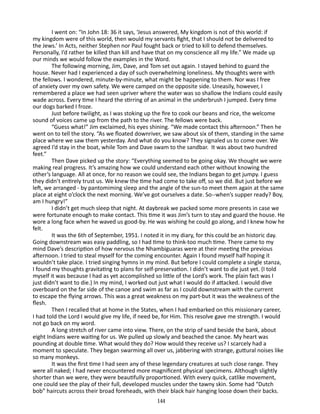 I went on: “In John 18: 36 it says, ‘Jesus answered, My kingdom is not of this world: if
my kingdom were of this world, then would my servants fight, that I should not be delivered to
the Jews.’ In Acts, neither Stephen nor Paul fought back or tried to kill to defend themselves.
Personally, I’d rather be killed than kill and have that on my conscience all my life.” We made up
our minds we would follow the examples in the Word.
The following morning, Jim, Dave, and Tom set out again. I stayed behind to guard the
house. Never had I experienced a day of such overwhelming loneliness. My thoughts were with
the fel­ows. I wondered, minute-by-minute, what might be happening to them. Nor was I free
l
of anxiety over my own safety. We were camped on the opposite side. Uneasily, however, I
remembered a place we had seen upriver where the water was so shallow the Indians could easily
wade across. Every time I heard the stirring of an animal in the underbrush I jumped. Every time
our dogs barked I froze.
Just before twilight, as I was stoking up the fire to cook our beans and rice, the welcome
sound of voices came up from the path to the river. The fellows were back.
“Guess what!” Jim exclaimed, his eyes shining. “We made con­ act this afternoon.” Then he
t
went on to tell the story. “As we floated downriver, we saw about six of them, standing in the same
place where we saw them yesterday. And what do you know? They signaled us to come over. We
agreed I’d stay in the boat, while Tom and Dave swam to the sandbar. It was about two hun­ red
d
feet.”
Then Dave picked up the story: “Everything seemed to be going okay. We thought we were
making real progress. It’s amazing how we could understand each other without knowing the
other’s lan­ uage. All at once, for no reason we could see, the Indians began to get jumpy. I guess
g
they didn’t entirely trust us. We knew the time had come to take off, so we did. But just before we
left, we arranged - by pantomiming sleep and the angle of the sun-to meet them again at the same
place at eight o’clock the next morn­ng. We’ve got ourselves a date. So--when’s supper ready? Boy,
i
am I hungry!”
I didn’t get much sleep that night. At daybreak we packed some more presents in case we
were fortunate enough to make contact. This time it was Jim’s turn to stay and guard the house. He
wore a long face when he waved us good-by. He was wishing he could go along, and I knew how he
felt.
It was the 6th of September, 1951. I noted it in my diary, for this could be an historic day.
Going downstream was easy paddling, so I had time to think-too much time. There came to my
mind Dave’s description of how nervous the Nhambiguaras were at their meeting the previous
afternoon. I tried to steal myself for the coming encounter. Again I found myself half hoping it
wouldn’t take place. I tried singing hymns in my mind. But before I could complete a single stanza,
I found my thoughts gravitating to plans for self-preservation. I didn’t want to die just yet. (I told
myself it was because I had as yet accomplished so little of the Lord’s work. The plain fact was I
just didn’t want to die.) In my mind, I worked out just what I would do if attacked. I would dive
overboard on the far side of the canoe and swim as far as I could downstream with the current
to escape the flying arrows. This was a great weakness on my part-but it was the weakness of the
flesh.
Then I recalled that at home in the States, when I had embarked on this missionary career,
I had told the Lord I would give my life, if need be, for Him. This resolve gave me strength. I would
not go back on my word.
A long stretch of river came into view. There, on the strip of sand beside the bank, about
eight Indians were waiting for us. We pulled up slowly and beached the canoe. My heart was
pounding at double time. What would they do? How would they re­ eive us? I scarcely had a
c
moment to speculate. They began swarm­ng all over us, jabbering with strange, guttural noises like
i
so many monkeys.
It was the first time I had seen any of these legendary creatures at such close range. They
were all naked; I had never encountered more magnificent physical specimens. Although slightly
shorter than we were, they were beautifully proportioned. With every quick, catlike movement,
one could see the play of their full, de­ eloped muscles under the tawny skin. Some had “Dutch
v
bob” haircuts across their broad foreheads, with their black hair hang­ng loose down their backs.
i
144

 
