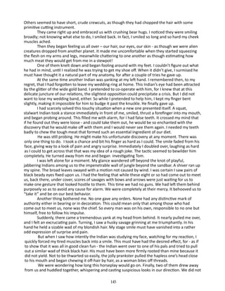 Others seemed to have short, crude crewcuts, as though they had chopped the hair with some
primitive cutting instrument.
They came right up and embraced us with crushing bear hugs. I noticed they were smiling
broadly; not knowing what else to do, I smiled back. In fact, I smiled so long and so hard my cheek
muscles ached.
Then they began feeling us all over – our hair, our eyes, our skin - as though we were alien
creatures dropped from another planet. It made me uncomfortable when they started squeezing
the flesh on my arms and legs, meanwhile chattering to one another­as though estimating how
much meat they would get from me in a stewpot!
One of them knelt down and began fooling around with my feet. I couldn’t figure out what
he had in mind, until I realized he was trying to get my shoe off. When it didn’t give, I surmised he
must have thought it a natural part of my anatomy, for after a couple of tries he gave up.
At the same time another Indian was yanking at my left hand. I remembered then, to my
regret, that I had forgotten to leave my wedding ring at home. This Indian’s eye had been attracted
by the glitter of the wide gold band. I pretended to co-operate with him, for I knew that at this
delicate juncture of our relations, the slight­ st opposition could precipitate a crisis. But I did not
e
want to lose my wedding band, either. So while I pretended to help him, I kept my finger bent
slightly, making it impossible for him to budge it past the knuckle. He finally gave up.
I had scarcely solved this touchy situation when a new one pre­ ented itself. A squat,
s
stalwart Indian took a stance immediately in front of me, smiled, thrust a forefinger into my mouth,
and began probing around. This filled me with alarm, for I had false teeth. It crossed my mind that
if he found out they were loose - and could take them out, he would be so enchanted with the
discovery that he would make off with them and I would never see them again. I needed my teeth
badly to chew the tough meat that formed such an essential ingredient of our diet.
He was still probing. He might make his unfortunate discovery at any moment. There was
only one thing to do. I took a chance and bit his finger as hard as I could. The smile faded from his
face, giving way to a look of pain and angry surprise. Immediately I doubled over, laughing as hard
as I could to get across that that was my idea of a rough joke. The tactic seemed to bewilder him
completely. He turned away from me and began investigating Tom.
I was left alone for a moment. My glance wandered off beyond the knot of playful,
jabbering Indians among us to the impenetrable wall of jungle beyond the sandbar. A shiver ran up
my spine. The broad leaves swayed with a motion not caused by wind. I was cer­ ain I saw pairs of
t
black beady eyes fixed upon us. I had the feeling that while these eight or so had come out to meet
us, back there, under cover, scores of savages with bows and arrows were just waiting for us to
make one gesture that looked hostile to them. This time we had no guns. We had left them behind
purposely so as to avoid any cause for alarm. We were completely at their mercy. It behooved us to
“take it” and be on our best behavior.
Another thing bothered me. No one gave any orders. None had any distinctive mark of
authority either in bearing or in decora­ on. This could mean only that among those who had
ti
come out to meet us, none was the chief. So every man was on his own, re­ ponsible to no one but
s
himself, free to follow his impulse.
Suddenly, there came a tremendous yank at my head from be­ ind. It nearly pulled me over,
h
and I felt an excruciating pain. Turn­ng, I saw a husky savage grinning at me triumphantly. In his
i
hand he held a sizable wad of my blondish hair. My stage smile must have vanished into a rather
odd expression of surprise and pain.
But when I saw how intently the Indian was studying my face, watching for my reaction, I
quickly forced my tired muscles back into a smile. This must have had the desired effect, for - as if
to show that it was all in good clean fun - the Indian went over to one of his pals and tried to pull
out a similar wad of thick black hair. His must have been more firmly rooted than mine because it
did not yield. Not to be thwarted so easily, the jolly prankster pulled the hapless one’s head close
to his mouth and began chew­ng it off-hair by hair, as a woman bites off threads.
i
We were wondering how long this horseplay would go on. Finally, two of them drew away
from us and huddled together, whispering and casting suspicious looks in our direction. We did not
145

 