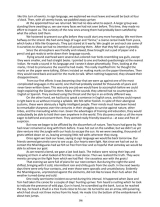 like this turn of events. In sign language, we explained we must leave and would be back at four
o’clock. Then, with all seemly haste, we paddled away upriver.
At the appointed hour we returned. We had no idea what to expect. A larger group was
standing there awaiting us; we saw many faces we had not seen before. This time, they made no
effort to inspect us. The curiosity of the new ones among them had probably been satisfied by
what the others told them.
We hastened to present our gifts before they could start any more horseplay. We met them
halfway on the strand. We had some bags of sugar and “farina,” a coarse cereal made from yucca,
which looks a little like Grapenuts. They just stared at it warily. We caught on and each ate some of
it ourselves to show we had no intention of poisoning them. After that they fell upon it greedily.
Since the atmosphere was friendly and relaxed, Dave brought out a pad of paper and a
pencil and got ready to write down their language sounds.
Flying around overhead were several dun-colored river birds re­ embling sea gulls, except
s
they were smaller, and had straight beaks. I pointed to one and looked questioningly at the nearest
Indian. He made a sound in his language and I wrote it down phonetically. Then, looking at the
marks, I tried to pronounce the sound he had made. This really mystified him: he thought the
marks on the paper were talking. Others insisted on making marks on the paper themselves. Then
they would stand back and wait for the marks to talk. When nothing happened, they showed their
dis­ ppointment.
a
From our first efforts it was becoming clear that we were up against one of the most
compli­ ated languages in the world, one that had probably existed for thousands of years and
c
never been written down. This was only one job we would have to accomplish before we could
begin ex­ laining the Gospel to them. Many of the sounds they uttered had no counterparts in
p
English or Spanish. They involved using the throat and the lips in an entirely different way.
On the other hand, we had but to speak a sentence in English once, and they could repeat
it right back to us without missing a syllable. We felt rather foolish. In spite of their aboriginal
customs, these were obviously a highly intelligent people. Their minds must have been honed
to remarkable sharpness over the centuries in their struggles to survive against nature, other
tribes, and the ma­ auding white man. Given the advantages of training and education, they would
r
undoubtedly be able to hold their own anywhere in the world. This discovery made us all the more
eager to befriend and convert them. They seemed really friendly toward us - at ease and free of
suspicion.
But now we began to be afflicted by the discomforts of nature. Two hours had gone by. We
had never remained so long with them before. It was hot out on the sandbar, but we didn’t as yet
dare venture into the jungle with our hosts to escape the sun. As we were sweating, thousands of
gnats settled down on us, leaving an­ oying little red welts wherever they stung.
n
Once again we took our leave, saying in sign language we would be back tomorrow. Our
friends seemed genuinely sorry to see us go. Our hearts were light. Not since we had set out to
contact the Nhambiguaras had we felt so free from fear and so hopeful that someday we would be
able to achieve our goal.
As we neared a bend, we gave a last look back. The Indians were raising their legs and
slapping at them in what looked at first like a ritual dance. Then we realized the truth. They were
merely carry­ng on the fight from which we had fled - the ceaseless war with the gnats!
i
That evening we were full of plans for our next contact. But during the night the wind
shifted, bringing with it cold, intermittent rain and chilly gusts from the south. In the next twenty
days there were only four contacts, and even those were sporadic and unsat­isfactory. Evidently
the Nhambiguaras, unprotected against the elements, did not like to leave their huts when the
weather turned damp and cold.
One really worrisome incident occurred during this interval. It happened when Dave and
Tom had taken the canoe for a couple of days’ hunting upriver. Tom heard a rustling which he took
to in­ icate the presence of wild pigs. Gun in hand, he scrambled up the bank. Just as he reached
d
the top, he heard a thud in a tree trunk close to his ear. He turned to see an arrow, still quivering,
which had struck not three inches from his head. He made it to the bottom of the embankment in
about two jumps.	
.
146

 