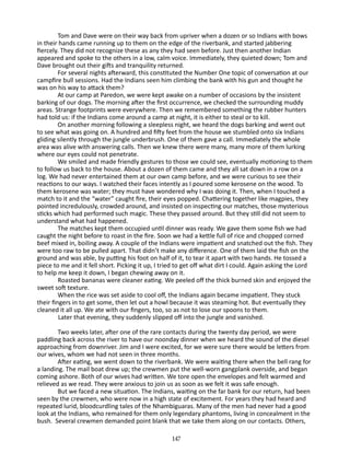 Tom and Dave were on their way back from upriver when a dozen or so Indians with bows
in their hands came running up to them on the edge of the riverbank, and started jabbering
fiercely. They did not recognize these as any they had seen before. Just then another Indian
appeared and spoke to the others in a low, calm voice. Immediately, they quieted down; Tom and
Dave brought out their gifts and tranquility returned.
For several nights afterward, this constituted the Number One topic of conversation at our
campfire bull sessions. Had the In­ ians seen him climbing the bank with his gun and thought he
d
was on his way to attack them?
At our camp at Paredon, we were kept awake on a number of occasions by the insistent
barking of our dogs. The morning after the first occurrence, we checked the surrounding muddy
areas. Strange footprints were everywhere. Then we remembered some­ hing the rubber hunters
t
had told us: if the Indians come around a camp at night, it is either to steal or to kill.
On another morning following a sleepless night, we heard the dogs barking and went out
to see what was going on. A hundred and fifty feet from the house we stumbled onto six Indians
gliding silently through the jungle underbrush. One of them gave a call. Immediately the whole
area was alive with answering calls. Then we knew there were many, many more of them lurking
where our eyes could not penetrate.
We smiled and made friendly gestures to those we could see, eventually motioning to them
to follow us back to the house. About a dozen of them came and they all sat down in a row on a
log. We had never entertained them at our own camp before, and we were curious to see their
reactions to our ways. I watched their faces in­ ently as I poured some kerosene on the wood. To
t
them kerosene was water; they must have wondered why I was doing it. Then, when I touched a
match to it and the “water” caught fire, their eyes popped. Chattering together like magpies, they
pointed in­ redulously, crowded around, and insisted on inspecting our matches, those mysterious
c
sticks which had performed such magic. These they passed around. But they still did not seem to
under­ tand what had happened.
s
The matches kept them occupied until dinner was ready. We gave them some fish we had
caught the night before to roast in the fire. Soon we had a kettle full of rice and chopped corned
beef mixed in, boiling away. A couple of the Indians were impatient and snatched out the fish. They
were too raw to be pulled apart. That didn’t make any difference. One of them laid the fish on the
ground and was able, by putting his foot on half of it, to tear it apart with two hands. He tossed a
piece to me and it fell short. Picking it up, I tried to get off what dirt I could. Again asking the Lord
to help me keep it down, I began chewing away on it.
Roasted bananas were cleaner eating. We peeled off the thick burned skin and enjoyed the
sweet soft texture.
When the rice was set aside to cool off, the Indians again became impatient. They stuck
their fingers in to get some, then let out a howl because it was steaming hot. But eventually they
cleaned it all up. We ate with our fingers, too, so as not to lose our spoons to them.
Later that evening, they suddenly slipped off into the jungle and vanished.
Two weeks later, after one of the rare contacts during the twenty­day period, we were
paddling back across the river to have our noonday dinner when we heard the sound of the diesel
approaching from downriver. Jim and I were excited, for we were sure there would be letters from
our wives, whom we had not seen in three months.
After eating, we went down to the riverbank. We were waiting there when the bell rang for
a landing. The mail boat drew up; the crewmen put the well-worn gangplank overside, and began
coming ashore. Both of our wives had written. We tore open the envelopes and felt warmed and
relieved as we read. They were anxious to join us as soon as we felt it was safe enough.
But we faced a new situation. The Indians, waiting on the far bank for our return, had been
seen by the crewmen, who were now in a high state of excitement. For years they had heard and
re­ eated lurid, bloodcurdling tales of the Nhambiguaras. Many of the men had never had a good
p
look at the Indians, who remained for them only legendary phantoms, living in concealment in the
bush. Several crewmen demanded point blank that we take them along on our contacts. Others,
147

 