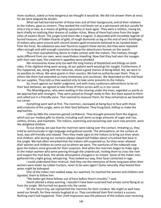 more cautious, asked us how dangerous we thought it would be. We did not answer them at once,
for we were plagued by doubts.
What we had learned earlier of these men and of their back­ round, and of their relations
g
to the Indians, gave us concern. They worked the mail boats not as a permanent job but usually for
only a trip or two, as a means of getting upcountry or back again. They were a restless, roving lot,
bent chiefly on realizing their dreams of sudden riches. Many of them had come from the larger
cities of eastern Brazil. The jungle lured them like a magnet. It abounded with incredible legends of
buried treasure, of hidden hoards of gold, of rough diamonds as big as the end of one’s forefinger,
of Indians who went around with ancient beaten-gold ornaments believed to be handed down
from the Incas. No sub­ tance was ever found to support these stories; but they were repeated
s
often enough and with enough conviction to keep the ad­ enturers forever on the search.
v
Thus their overwhelming desire to make contact with the In­ ians. The motives, though
d
quite different from our own, were nevertheless impelling. Now that they had seen the savages
with their own eyes, the crewmen’s appetites were whetted.
We missionaries knew only too well the long history of blood­ hed and killings on both
s
sides. If the slightest thing went wrong, all our patient work would go for naught. Furthermore, if
this hap­ ened, we, along with the nationals, stood a good chance of being killed. Yet, we were in
p
no position to refuse. We were guests in their country. We had no authority over them. They or
others like them had extended us many kindnesses and courtesies. We de­ ended on the mail boat
p
for our supplies. They told us they wanted only to take some presents to the Indians.
So, much against our better judgment, and with many cautionary admonitions to be on
their best behavior, we agreed to take three of them across with us in our canoe.
The Nhambiguaras, who were waiting in the clearing under the trees, regarded us warily as
we approached with strangers. They were poised as though ready to flee. But Dave waved to them
and called out in a friendly voice. That seemed to reassure them, for they remained as we beached
our canoe.
Everything went well at first. The rivermen, overawed at being face to face with these
wild creatures of the jungle, were on their best behavior. They hung back, letting us make the
approaches.
Little by little the crewmen gained confidence. They brought presents from the dugout,
which put our modest gifts to shame, in­ luding such items as large amounts of sugar and rice,
c
clothes, knives, and machetes. The Indians, examining and exclaiming over each new present, were
like delighted children.
To our dismay, we saw that the rivermen were taking over the contact. Imitating us, they
tried to communicate in sign language and guttural sounds. The atmosphere, on the surface at
least, was still friendly and relaxed. Then they made signs to the Indians to bring out their wives
and children, who during our contacts always stayed half hidden about a hundred feet back in
the jungle. We had often remarked that the Indians still suspected us, for they never allowed
their women and children to come out to where we were. The overtures of the nationals now
gave the Indians some grounds for their suspicion. And when the rivermen began to make signs
to the Indian women who were peering through the under­ rush, inviting them to cross the river
b
and inspect the mail boat, the whole atmosphere changed in an instant. Some of the Indian men
gathered into a tight group, whispering. They looked our way, their faces contorted in rage.
I could understand their mistrust. Had they not the memories of times long past when their
women were stolen by rubber hunt­ rs, never to be seen again? Quite naturally, they feared their
e
wives might be kidnaped.
One of the Indian men walked away. As I watched, he reached the women and children and
signaled, them to follow him.
“We better get these fellows out of here before there’s trouble,” I said.
David uttered a sharp warning. I wouldn’t have been surprised had arrows come flying at us
from the jungle. We hurried our guests into the canoe.
On the return trip, we reproached the rivermen for their con­ uct. We might as well have
d
saved our breath, for they merely laughed at us. They considered their first contact a success.
Noth­ng overt had happened. Their chief impression was the pleasure of the Indians over receiving
i
148

 