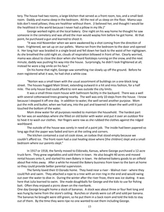 tery. The house had two rooms, a large kitchen that served as a front room, too, and a small bedroom. Daddy and mama sleep in the bedroom. All the rest of us sleep on the floor. Mama says
kids don’t need pillows; they are healthier without them. (I believed her, and thought I would be
the healthiest in the world because I never had a pillow in my life.)”
George worked nights at the local bakery. One night on his way home he thought he saw
someone in the cemetery and was afraid the man would waylay him before he got home. At that
point, he purchased a gun and learned to shoot it.
“It was mid November when we were awakened by a shot coming from the direction of
town. Frightened, we sat up on our pallets. Mama ran from the bedroom to the door and opened
it. Her long hair was braided in a single braid and fell down her back to the waist of her nightgown.
As she breathed the cold night air, clouds of respiration billowed in front of her. Clearly worried,
mama was about to close the door when she heard footsteps running on the snow, and the next
minute, daddy was pushing his way into the house. Surprisingly, he didn’t look frightened at all;
instead he wore a big smile on his face.”
On his home that night, George saw something rise slowly up off the ground. Before he
even registered what it was, he had shot a white cow.
“Norton was a small town with the usual assortment of buildings on a one-block long
street. The houses hugged Main Street, extending outward in a hit and miss fashion, for a half
mile. The only house Dad could afford to rent was outside the city limits.
It was a small three-room house with bathroom facility in the backyard. There was a well
with several cottonwood trees growing nearby. The well was only 10 steps from the house. I know
because I stepped it off one day. In addition to water, the well served another purpose. Mom
put the milk and butter, when we had any, into the pail and lowered it down the well until it just
touched the bottom of the water.
Mom drew water for all purposes needed to maintain the household. The hardest part
for her was on washdays where she filled on old boiler with water and put it over an outdoor fire
to heat it to wash our clothes. Her fingers were raw as she rubbed the clothes against the ridged
washboard.
The outside of the house was sorely in need of a paint job. The inside had been papered so
long ago that the paper was faded and torn at the ceiling and corners.
The kitchen contained a coal oil cook stove, an icebox that stood empty because we
couldn’t afford ice. The front room had a coal heating stove where [the children] slept and a small
bedroom where our parents slept.”
In 1917 or 1918, the family moved to Eldorado, Kansas, where George purchased a 12-acre
truck farm. They grew vegetables and sold them in town. He also bought 40 acres and moved
rental houses onto it, and started his own Bakery in town. He delivered bakery goods to an oilfield
about five miles away. After a while he moved the Bakery business from town to the barn at home
so they could provide better parental supervision.
The family loved their El Dorado home. They lived near a river - Walnut river - where they
could fish and swim. They attached a rope to a tree with an iron ring in the end and would swing
out over the water to dive in. During the winter after the river froze, there was ice skating. It was
here that Julia learned to swim. She made doughballs for George and the kids to use for fishing
bait. Often they enjoyed a picnic down on the riverbank.
One day George brought home a stock of bananas. A stock was about three or four feet long and
was hung by twine from the store’s ceiling. Bunches or shands were cut off and sold per banana.
The bananas he brought were still green, so he put them in a back room and told the kids to stay
out of them. By the time they were ripe no one wanted to eat them including George.
15

 