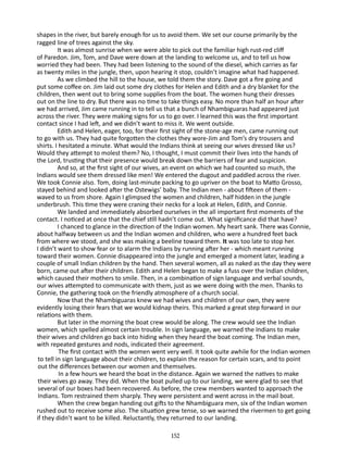 shapes in the river, but barely enough for us to avoid them. We set our course primarily by the
ragged line of trees against the sky.
It was almost sunrise when we were able to pick out the familiar high rust-red cliff
of Paredon. Jim, Tom, and Dave were down at the landing to welcome us, and to tell us how
worried they had been. They had been listening to the sound of the diesel, which carries as far
as twenty miles in the jungle, then, upon hearing it stop, couldn’t imagine what had happened.
As we climbed the hill to the house, we told them the story. Dave got a fire going and
put some coffee on. Jim laid out some dry clothes for Helen and Edith and a dry blanket for the
children, then went out to bring some supplies from the boat. The women hung their dresses
out on the line to dry. But there was no time to take things easy. No more than half an hour after
we had arrived, Jim came running in to tell us that a bunch of Nhambiguaras had appeared just
across the river. They were making signs for us to go over. I learned this was the first important
contact since I had left, and we didn’t want to miss it. We went outside.
Edith and Helen, eager, too, for their first sight of the stone-age men, came running out
to go with us. They had quite forgotten the clothes they wore-Jim and Tom’s dry trousers and
shirts. I hesitated a minute. What would the Indians think at seeing our wives dressed like us?
Would they attempt to molest them? No, I thought, I must commit their lives into the hands of
the Lord, trusting that their presence would break down the barriers of fear and suspicion.
And so, at the first sight of our wives, an event on which we had counted so much, the
Indians would see them dressed like men! We entered the dugout and paddled across the river.
We took Connie also. Tom, doing last-minute packing to go upriver on the boat to Matto Grosso,
stayed behind and looked after the Ostewigs’ baby. The Indian men - about fifteen of them waved to us from shore. Again I glimpsed the women and children, half hidden in the jungle
underbrush. This time they were craning their necks for a look at Helen, Edith, and Connie.
We landed and immediately absorbed ourselves in the all ­mportant first moments of the
i
contact. I noticed at once that the chief still hadn’t come out. What significance did that have?
I chanced to glance in the direction of the Indian women. My heart sank. There was Connie,
about halfway between us and the Indian women and children, who were a hundred feet back
from where we stood, and she was making a beeline toward them. It was too late to stop her.
I didn’t want to show fear or to alarm the Indians by running after her - which meant running
toward their women. Connie disappeared into the jungle and emerged a moment later, leading a
couple of small Indian children by the hand. Then several women, all as naked as the day they were
born, came out after their children. Edith and Helen began to make a fuss over the Indian children,
which caused their mothers to smile. Then, in a combination of sign language and verbal sounds,
our wives at­tempted to communicate with them, just as we were doing with the men. Thanks to
Connie, the gathering took on the friendly at­ osphere of a church social.
m
Now that the Nhambiguaras knew we had wives and children of our own, they were
evidently losing their fears that we would kid­ ap theirs. This marked a great step forward in our
n
relations with them.
But later in the morning the boat crew would be along. The crew would see the Indian
women, which spelled almost certain trouble. In sign language, we warned the Indians to make
their wives and children go back into hiding when they heard the boat coming. The Indian men,
with repeated gestures and nods, indicated their agreement.
The first contact with the women went very well. It took quite awhile for the Indian women
to tell in sign language about their children, to explain the reason for certain scars, and to point
out the differences between our women and themselves.
In a few hours we heard the boat in the distance. Again we warned the natives to make
their wives go away. They did. When the boat pulled up to our landing, we were glad to see that
several of our boxes had been recovered. As before, the crew members wanted to approach the
Indians. Tom restrained them sharply. They were persistent and went across in the mail boat.
When the crew began handing out gifts to the Nhambiguara men, six of the Indian women
rushed out to receive some also. The situation grew tense, so we warned the rivermen to get going
if they didn’t want to be killed. Reluctantly, they returned to our landing.
152

 