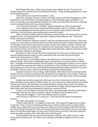 We followed after them. “Now I know I’ve got to go to Matto Grosso,” Tom said as he
climbed aboard the mail boat with his old battered suitcase. “Things will keep getting worse unless
we do something quick.”
“The Lord help you to get that injunction,” I said.
While Tom was gone, we had a number of friendly contacts with the Nhambiguaras, which
included the wives and children all meeting together. They continued to gain confidence in us.
Once, on a Sunday, as we approached the group in the boat, we noticed that the women, although
as bare as plucked birds, wore long, heavy necklaces.
“Isn’t that just like women,” I chuckled, “to get all decked out in their Sunday best?”
From a distance some of their ornaments flashed yellow in the sun. Perhaps, I reflected,
it was just such glimpses that had started the rumor among the rubber workers and other
adventurers that the Indians possessed priceless ornaments of gold.
Helen and Edith wanted to give the decorations closer scrutiny. The Indian women seemed
delighted at this, and displayed them with pride. Suddenly, Edith called me over. “Come here,
honey, I want you to see these.”
When I studied the necklaces carefully, I saw they consisted entirely of buttons. They were
strung on a cord common among the Indians-one they weave from fibers of kapoc that grows wild
in the jungle. Some of them were ordinary mother-of-pearl-shirt buttons, perhaps. The ones that
had shone like gold were actually brass. I peered at one, observing it closely. It was quite old and
worn almost smooth. But the traces of English letters were still barely visible-the remnants of what
might have been Oshkosh or Sheboygan.
My blood ran cold. This was the kind of metal button formerly worn to hold up overalls.
A grisly thought passed through my mind: could these have once been worn by the three
missionaries who died here in 1925?
Now my eye lit on some larger buttons, also old and worn, but bearing traces of quite a
different design. These were unmistak­ bly buttons of the kind worn on army uniforms in World
a
War I. I thought of the British explorer, Colonel Fawcett. The photographs I had seen of him and his
men showed them wearing such uniforms. Could this be a clue as to how he had met his end? He
had disap­ eared in this very area, while fixing the boundary between Bolivia and Brazil. Far up the
p
Rio Verde, I had once seen a cement marker that I guessed he had placed there.
I glanced around me at the smiling, chattering faces. Were these harmless-looking baubles
evidence of their rumored cannibal­sm? Not daring to let my imagination roam further, I drew out
i
my pencil and pad and diverted myself by trying once more to write down some of their language
sounds.
Another day we had an experience which put our zeal as mission­ ries to the test. Leaving
a
Helen and Edith at camp with the children, Dave, Jim, and I went out to make contact in the shaded
clearing. The Indians, still showing an increasing friendliness, always made a point of bringing us
unusual gifts. Long before they reached us, we could tell by the eager, pleased expressions on their
wide, brown faces that they had prepared a particular surprise this time.
A short, muscular fellow ran ahead of the others, grinning broadly. He held a basket before
us invitingly. Then we saw what it contained: about a hundred round, fat, white worms.
“They look like maggots,” I murmured, feeling myself turn green.
“Don’t think so,” replied Jim in a low voice. “They look like the larvae of the big black
hornets.”
The Indian was urging us to try some.
“If that’s what they are,” Jim added in a low voice, “they’ve gone through quite an ordeal
to get them. They run the risk of being painfully stung. Frederico told me than an Indian will go
straight up to a big hornet’s nest very slowly and scratch at it with his fingers until all the hornets
are out and flying all around him. Then he’ll slowly break off the limb with the nest on it and walk
away. If he handles himself right, he’s okay. Even if the hornets land on him, they won’t sting him.
Unless he makes a sudden move. Then they’ll give it to him good.”
This realization made me look at the larvae with a new eye. Still, I didn’t know if I could
bring myself to swallow one. The Indian, upon noticing my hesitation, flipped one into his own
mouth.
153

 
