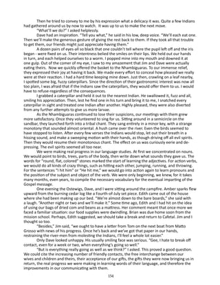 Then he tried to convey to me by his expression what a delicacy it was. Quite a few Indians
had gathered around us by now to watch. It was up to us to make the next move.
“What’ll we do?” I asked helplessly.
Dave had an inspiration. “Tell you what,” he said in his low, deep voice. “We’ll each eat one.
Then we’ll make the generous gesture of giving the rest back to them. If they took all that trouble
to get them, our friends might just appreciate having them.”
A dozen pairs of eyes-all so black that one couldn’t tell where the pupil left off and the iris
began - were fixed on us. Their intentness belied the smiles on their lips. We held out our hands
in turn, and each helped ourselves to a worm. I popped mine into my mouth and downed it at
one gulp. Out of the comer of my eye, I saw to my amazement that Jim and Dave were actually
eating theirs. Now we quickly offered the basket to the Nhambiguaras. To our immense relief,
they expressed their joy at having it back. We made every effort to conceal how pleased we really
were at their reaction. I had a hard time keeping mine down. Just then, crawling on a leaf nearby,
I spotted some big, fuzzy caterpillars. Since the direction of their gastronomic interest was now all
too plain, I was afraid that if the Indians saw the caterpillars, they would offer them to us. I would
have to refuse-regardless of the consequences.
I grabbed a caterpillar and held it out to the nearest Indian. He swallowed it, fuzz and all,
smiling his appreciation. Then, lest he find one in his turn and bring it to me, I snatched every
caterpillar in sight and treated one Indian after another. Highly pleased, they were also diverted
from any further attempts to give us more larvae.
As the Nhambiguaras continued to lose their suspicions, our meetings with them grew
more satisfactory. Once they volunteered to sing for us. Sitting around in a semicircle on the
sandbar, they launched forth into a tribal chant. They sang entirely in a minor key, with a strange
monotony that sounded almost oriental. A hush came over the river. Even the birds seemed to
have stopped to listen. After every few verses the Indians would stop, let out their breath in a
hissing sound, and make a sweeping motion with their hands, as though driving off all evil spirits.
Then they would resume their monotonous chant. The effect on us was curiously eerie and de­
pressing. The evil spirits seemed all too near.
We were making real progress in our language studies. At first we concentrated on nouns.
We would point to birds, trees, parts of the body, then write down what sounds they gave us. The
words for “round, flat, colored” stones marked the start of learning the adjectives. For action verbs,
we would do all kinds of crazy things, such as hitting each other, jumping, running, and throwing.
For the sentences “I hit him” or “He hit me,” we would go into action again to learn pronouns and
the position of the subject and object of the verb. We were only beginning, we knew, for it takes
many months, even years, to compile the necessary vocabulary for the eventual imparting of the
Gospel message.
One evening the Ostewigs, Dave, and I were sitting around the campfire. Amber sparks flew
upward from the burning cedar log like a Fourth-of-July set piece. Edith came out of the house
where she had been making up our bed. “We’re almost down to the bare boards,” she said with
a laugh. “Another night or two and we’ll make it.” Some time ago, Edith and I had hit on the idea
of using our bags of dried com and beans as a mattress. Her comment meant that once more we
faced a familiar situation: our food sup­ lies were dwindling. Brian was due home soon from the
p
mission school. Perhaps, Edith suggested, we should take a break and re­ urn to Cafetal. Jim and I
t
thought so too.
“Besides,” Jim said, “we ought to have a letter from Tom on the next boat from Matto
Grosso with news of his progress. Once he’s back and we’ve got that paper in our hands,
restraining the river-men from molesting the Indians, I’ll feel a whole lot easier.”
Only Dave looked unhappy. His usually smiling face was serious. “Gee, I hate to break off
contact, even for a week or two, when everything’s going so well.”
“But is everything really going as well as we think?” I asked. This proved a good question.
We could cite the increasing number of friendly contacts, the free interchange between our
wives and children and theirs, their acceptance of our gifts, the gifts they were now bringing us in
return, the real progress we were making in learning words of their language, and therefore the
improvements in our communicating with them.
154

 