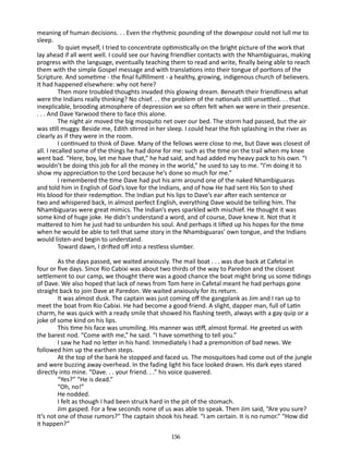 meaning of human decisions. . . Even the rhythmic pounding of the downpour could not lull me to
sleep.
To quiet myself, I tried to concentrate optimistically on the bright picture of the work that
lay ahead if all went well. I could see our having friendlier contacts with the Nhambiguaras, making
progress with the language, eventually teaching them to read and write, finally being able to reach
them with the simple Gospel message and with translations into their tongue of portions of the
Scripture. And sometime - the final fulfillment - a healthy, growing, indigenous church of believers.
It had happened elsewhere: why not here?
Then more troubled thoughts invaded this glowing dream. Be­ eath their friendliness what
n
were the Indians really thinking? No chief. . . the problem of the nationals still unsettled. . . that
inexplicable, brooding atmosphere of depression we so often felt when we were in their presence.
. . . And Dave Yarwood there to face this alone.
The night air moved the big mosquito net over our bed. The storm had passed, but the air
was still muggy. Beside me, Edith stirred in her sleep. I could hear the fish splashing in the river as
clearly as if they were in the room.
I continued to think of Dave. Many of the fellows were close to me, but Dave was closest of
all. I recalled some of the things he had done for me: such as the time on the trail when my knee
went bad. “Here, boy, let me have that,” he had said, and had added my heavy pack to his own. “I
wouldn’t be doing this job for all the money in the world,” he used to say to me. “I’m doing it to
show my appreciation to the Lord because he’s done so much for me.”
I remembered the time Dave had put his arm around one of the naked Nhambiguaras
and told him in English of God’s love for the Indians, and of how He had sent His Son to shed
His blood for their redemption. The Indian put his lips to Dave’s ear after each sentence or
two and whispered back, in almost perfect Eng­ish, everything Dave would be telling him. The
l
Nhambiguaras were great mimics. The Indian’s eyes sparkled with mischief. He thought it was
some kind of huge joke. He didn’t understand a word, and of course, Dave knew it. Not that it
mattered to him­he just had to unburden his soul. And perhaps it lifted up his hopes for the time
when he would be able to tell that same story in the Nhambiguaras’ own tongue, and the Indians
would listen-and begin to understand.
Toward dawn, I drifted off into a restless slumber.
As the days passed, we waited anxiously. The mail boat . . . was due back at Cafetal in
four or five days. Since Rio Cabixi was about two ­ hirds of the way to Paredon and the closest
t
settlement to our camp, we thought there was a good chance the boat might bring us some tidings
of Dave. We also hoped that lack of news from Tom here in Cafetal meant he had perhaps gone
straight back to join Dave at Paredon. We waited anxiously for its return.
It was almost dusk. The captain was just coming off the gang­ lank as Jim and I ran up to
p
meet the boat from Rio Cabixi. He had become a good friend. A slight, dapper man, full of Latin
charm, he was quick with a ready smile that showed his flashing teeth, always with a gay quip or a
joke of some kind on his lips.
This time his face was unsmiling. His manner was stiff, almost formal. He greeted us with
the barest nod. “Come with me,” he said. “I have something to tell you.”
I saw he had no letter in his hand. Immediately I had a pre­ onition of bad news. We
m
followed him up the earthen steps.
At the top of the bank he stopped and faced us. The mosquitoes had come out of the jungle
and were buzzing away overhead. In the fading light his face looked drawn. His dark eyes stared
directly into mine. “Dave. . . your friend. . .” his voice quavered.
“Yes?” “He is dead.”
“Oh, no!”
He nodded.
I felt as though I had been struck hard in the pit of the stomach.
Jim gasped. For a few seconds none of us was able to speak. Then Jim said, “Are you sure?
It’s not one of those rumors?” The captain shook his head. “I am certain. It is no rumor.” “How did
it happen?”
156

 