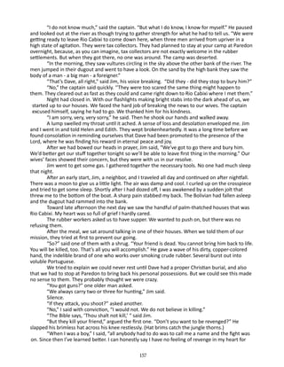 “I do not know much,” said the captain. “But what I do know, I know for myself.” He paused
and looked out at the river as though trying to gather strength for what he had to tell us. “We were
getting ready to leave Rio Cabixi to come down here, when three men arrived from upriver in a
high state of agitation. They were tax collectors. They had planned to stay at your camp at Paredon
overnight, because, as you can imagine, tax collectors are not exactly welcome in the rubber
settlements. But when they got there, no one was around. The camp was deserted.
“In the morning, they saw vultures circling in the sky above the other bank of the river. The
men jumped in their dugout and went to have a look. On the sand by the high bank they saw the
body of a man - a big man - a foreigner.”
“That’s Dave, all right,” said Jim, his voice breaking. “Did they - did they stop to bury him?”
“No,” the captain said quickly. ‘’They were too scared the same thing might happen to
them. They cleared out as fast as they could and came right down to Rio Cabixi where I met them.”
Night had closed in. With our flashlights making bright stabs into the dark ahead of us, we
started up to our houses. We faced the hard job of breaking the news to our wives. The captain
ex­ used himself, saying he had to go. We thanked him for his kindness.
c
“I am sorry, very, very sorry,” he said. Then he shook our hands and walked away.
A lump swelled my throat until it ached. A sense of loss and desolation enveloped me. Jim
and I went in and told Helen and Edith. They wept brokenheartedly. It was a long time before we
found consolation in reminding ourselves that Dave had been promoted to the presence of the
Lord, where he was finding his reward in eternal peace and joy.
After we had bowed our heads in prayer, Jim said, “We’ve got to go there and bury him.
We’d better get our stuff together tonight so we’ll be able to leave first thing in the morning.” Our
wives’ faces showed their concern, but they were with us in our resolve.
Jim went to get some gas. I gathered together the necessary tools. No one had much sleep
that night.
After an early start, Jim, a neighbor, and I traveled all day and continued on after nightfall.
There was a moon to give us a little light. The air was damp and cool. I curled up on the crosspiece
and tried to get some sleep. Shortly after I had dozed off, I was awakened by a sudden jolt that
threw me to the bottom of the boat. A sharp pain stabbed my back. The Bolivian had fallen asleep
and the dugout had rammed into the bank.
Toward late afternoon the next day we saw the handful of palm-thatched houses that was
Rio Cabixi. My heart was so full of grief I hardly cared.
The rubber workers asked us to have supper. We wanted to push on, but there was no
refusing them.
After the meal, we sat around talking in one of their houses. When we told them of our
mission, they tried at first to prevent our going.
“So?” said one of them with a shrug. “Your friend is dead. You cannot bring him back to life.
You will be killed, too. That’s all you will accomplish.” He gave a wave of his dirty, copper-colored
hand, the indelible brand of one who works over smoking crude rubber. Several burst out into
voluble Portuguese.
We tried to explain we could never rest until Dave had a proper Christian burial, and also
that we had to stop at Paredon to bring back his personal possessions. But we could see this made
no sense to them. They probably thought we were crazy.
“You got guns?” one older man asked.
“We always carry two or three for hunting,” Jim said.
Silence.
“If they attack, you shoot?” asked another.
“No,” I said with conviction, “I would not. We do not believe in killing.”
“The Bible says, ‘Thou shalt not kill,’ “ said Jim.
“But they kill your friend,” argued the first one. “Don’t you want to be revenged?” He
slapped his brimless hat across his knee restlessly. (Hat brims catch the jungle thorns.)
“When I was a boy,” I said, “all anybody had to do was to call me a name and the fight was
on. Since then I’ve learned better. I can honestly say I have no feeling of revenge in my heart for
157

 