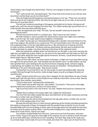 those Indians-even though they did kill Dave. That has not changed my desire to reach them with
the Gospel.”
“So!” said one tall man, leaning forward. “You mean they send arrows at you and you only
stand there and be dead, you do not shoot back?”
They exchanged wondering glances among themselves as if to say, “These men are clearly
idiots and we do not understand them. But they are all right, they are on our side, so we must do
what we can to protect them.”
The tall man muttered something in Portuguese and pulled on his boots, the typical calflength ones, with the trousers bulging from their tops. The rubber workers got up and went out. In
a few minutes they were back with their guns.
“Look, we appreciate your help,” Jim said, “but we wouldn’t want you to shoot the
Nhambiguaras either.”
The tall man bared his teeth in a sardonic grin. “Don’t worry­we won’t shoot.”
We didn’t believe it. But to question the word of these cocky men might mean starting a
fight, so we let it go. We made ready to leave together immediately.
The rubber hunters got out a flat-bottomed barge with a wooden roof and lashed it to the
side of our dugout. We started on our sad journey. The sun had already sunk in the west, leaving
only a glow­ng ember in the sky. Fog settled around us. We stretched out on boards and tried
i
to make ourselves comfortable. The damp cold was penetrating. My back was hurting from the
accident and kept me awake. I lay there listening to the drone of the outboard motor.
When we passed the sandbar where we had laid out our first gifts, it was near morning; the
night was just beginning to gray. Farther on, we came to the spot where we had made our first real
contact. Each place along the river brought special memories. At times, I could almost hear Dave’s
hearty laugh ring out. My heart ached.
About an hour after dawn, we went ashore at Paredon. A slight rain must have fallen during
the night, for the ground was soft. How desolate was the familiar scene. So often before, we had
been greeted there upon landing by the sound of someone chop­ ing wood, someone singing,
p
a dog barking, the laughter of a child, the cheerful sounds of civilization - the beachhead of our
fellow­ hip in the vast unfriendly jungle. Now all was hushed.
s
The Brazilians must have felt it, too, for they spoke no word and walked softly. Dawning
sunlight, filtering through the branches, made strange shapes around us and gave the place an
unearthly look.
Sadly, I started up the hill to our camp, then I stopped. On the step before me was a freshly
broken palm leaf. My eyes fell on a fresh footprint-one made by a bare foot, not by a shoe. Nearby
was another, then another, many others.
“They’ve been here!” exclaimed the tall Brazilian.
“That’s what they do after they kill,” said another. “I’ve heard it. They come in the night,
steal the dead one’s possessions, and burn his house down.”
“We must have come in the nick of time,” Jim said. “Maybe they heard our outboard and
ran away.”
“Maybe they’re hiding in the woods right now,” added the tall Brazilian.
The men from Rio Cabixi cocked their guns and held them at the ready. Cautiously scanning
the leaves on either side, we climbed on.
Even sadder was the silence that brooded over the log cabin where, as Edith said, we had
spent some of the happiest days of our lives.
My eyes blurred with tears as I went around, gathering up the homely everyday possessions
that spoke so eloquently of Dave: his knapsack with the twisted strap so familiar to me; his wellthumbed Bible with the tom binding; his diary, open at the page where he had made his last entry;
his lantern that he always read by. When I saw his jacket hanging from a peg, holding almost the
shape of his husky frame, I had to turn away.
The chickens clucked feebly from the yard. I went out to see how they were, and came
across “Sacky” lying on the ground on the edge of the clearing. He was so weak he could only look
up at me with pitiful eyes, and thump his tail in greeting. The other dog, lying not far away, was
in such bad shape I had to take him out in the woods and shoot him. I got a can of meat from the
158

 
