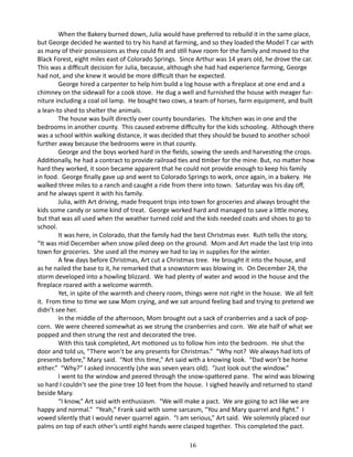 When the Bakery burned down, Julia would have preferred to rebuild it in the same place,
but George decided he wanted to try his hand at farming, and so they loaded the Model T car with
as many of their possessions as they could fit and still have room for the family and moved to the
Black Forest, eight miles east of Colorado Springs. Since Arthur was 14 years old, he drove the car.
This was a difficult decision for Julia, because, although she had had experience farming, George
had not, and she knew it would be more difficult than he expected.
George hired a carpenter to help him build a log house with a fireplace at one end and a
chimney on the sidewall for a cook stove. He dug a well and furnished the house with meager furniture including a coal oil lamp. He bought two cows, a team of horses, farm equipment, and built
a lean-to shed to shelter the animals.
The house was built directly over county boundaries. The kitchen was in one and the
bedrooms in another county. This caused extreme difficulty for the kids schooling. Although there
was a school within walking distance, it was decided that they should be bused to another school
further away because the bedrooms were in that county.
George and the boys worked hard in the fields, sowing the seeds and harvesting the crops.
Additionally, he had a contract to provide railroad ties and timber for the mine. But, no matter how
hard they worked, it soon became apparent that he could not provide enough to keep his family
in food. George finally gave up and went to Colorado Springs to work, once again, in a bakery. He
walked three miles to a ranch and caught a ride from there into town. Saturday was his day off,
and he always spent it with his family.
Julia, with Art driving, made frequent trips into town for groceries and always brought the
kids some candy or some kind of treat. George worked hard and managed to save a little money,
but that was all used when the weather turned cold and the kids needed coats and shoes to go to
school.
It was here, in Colorado, that the family had the best Christmas ever. Ruth tells the story,
“It was mid December when snow piled deep on the ground. Mom and Art made the last trip into
town for groceries. She used all the money we had to lay in supplies for the winter.
A few days before Christmas, Art cut a Christmas tree. He brought it into the house, and
as he nailed the base to it, he remarked that a snowstorm was blowing in. On December 24, the
storm developed into a howling blizzard. We had plenty of water and wood in the house and the
fireplace roared with a welcome warmth.
Yet, in spite of the warmth and cheery room, things were not right in the house. We all felt
it. From time to time we saw Mom crying, and we sat around feeling bad and trying to pretend we
didn’t see her.
In the middle of the afternoon, Mom brought out a sack of cranberries and a sack of popcorn. We were cheered somewhat as we strung the cranberries and corn. We ate half of what we
popped and then strung the rest and decorated the tree.
With this task completed, Art motioned us to follow him into the bedroom. He shut the
door and told us, “There won’t be any presents for Christmas.” “Why not? We always had lots of
presents before,” Mary said. “Not this time,” Art said with a knowing look. “Dad won’t be home
either.” “Why?” I asked innocently (she was seven years old). “Just look out the window.”
I went to the window and peered through the snow-spattered pane. The wind was blowing
so hard I couldn’t see the pine tree 10 feet from the house. I sighed heavily and returned to stand
beside Mary.
“I know,” Art said with enthusiasm. “We will make a pact. We are going to act like we are
happy and normal.” “Yeah,” Frank said with some sarcasm, “You and Mary quarrel and fight.” I
vowed silently that I would never quarrel again. “I am serious,” Art said. We solemnly placed our
palms on top of each other’s until eight hands were clasped together. This completed the pact.
16

 