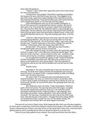 know what was going on.
“Indians,” I said. “That’s their signal they want me to come across
the river and meet them.”
The Brazilians’ eyes popped. They’d been traveling up and down
the Guapore for years and they’d never seen one. They begged me to
take them along. I gave them a good talking-to first and they promised
they’d behave themselves. They seemed like quiet, mild-mannered men
and I thought they would, so I let them get into the dugout.
Seven Nhambiguaras were out on the sandbar waiting for us.
Five of them were ones I recognized from former contacts. But two of
them were new. They acted sort of surly but I didn’t think anything of
this. The new ones often did. We talked for awhile in sign language and
traded gifts. The tax collectors were excited. Now they’d have some­ hing
t
they could talk about when they went back to Matto Grosso. Pretty soon
one of the Brazilians said to me, “Hey-that hard guy over there--is he the
chief?”
I told him I didn’t know because we’d never seen the chief. Then
I started paying attention. This one was sure giving orders as if he was
the chief. This was big stuff - for the first time, maybe, I was really seeing
Number One. I tried to make signs to the others, asking if this was the
headman. If they knew what I was saying, they didn’t let on.
But this chief - if he was one - didn’t get any more friendly. I
thought we’d better pull out of there and we did.
Soon after we got to camp, my visitors went off, saying they might
be back in a day or two. In the afternoon I heard the whistle again. This
time one of the new men - not the chief, the other one - wanted to trade
his bow and arrow for a machete. I paddled over to camp and got one.
I’m sure glad that everything is going so well. I hope the Ostewigs
and the Porterfields come back soon. We have only a month or so in
which to work before the rainy season begins. Then the lowlands on
the Brazilian side by the river will be flooded and it will be hard to make
contact.
Another entry:
December 4. This was a beautiful day. It was nice and cool in the
morning. The birds were singing and that old woodpecker was trying to
knock his brains out against a tree. I enjoyed reading my Bible and talking
to the Lord. He seems very close.
Oh, what a life! It’s so peaceful and uncomplicated out here
beyond civilization. No noise, no smells from motors; no whistles, bells,
or alarm clocks to keep reminding you how fast time is flying. No rush, no
harsh words. No bills, no rent to think about. No upsetting news from the
outside world.
Nine tribesmen came out today. I made real progress. Picked up
quite a few more words. The two new ones were there again, including
the one who speaks with authority. That one: is he really the chief? I
would give anything to know. I asked questions in sign language. But I
did not get any answer I could understand. There were also two more
new ones. The new ones, including the one who may be the chief, hung
back. They did not join in the contact. I thought they were asking: Where
are the Brazilians? But I couldn’t be sure. On the whole, though, the
atmosphere was friendly. We’ll see what happens to­ orrow. . .
m
That was the last entry in Dave’s diary. What happened after that I can only piece together,
for there were no witnesses until the tax collectors discovered his body. In the cabin at Paredon we
found a half-opened can of Spam and a pan of rice on the wood stove. Dave, then, must have been
getting ready to eat his noonday dinner when he heard the signal to cross the river.
There he must have walked into an ambush. One arrow was fancier than the others,
160

 