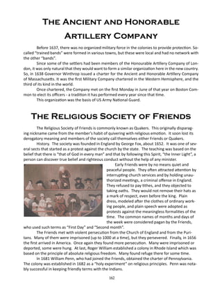 The Ancient and Honorable
Artillery Company
Before 1637, there was no organized military force in the colonies to provide protection. Socalled “trained bands” were formed in various towns, but these were local and had no network with
the other “bands”.
Since some of the settlers had been members of the Honourable Artillery Company of London, it was only natural that they would want to form a similar organization here in the new country.
So, in 1638 Governor Winthrop issued a charter for the Ancient and Honorable Artillery Company
of Massachusetts. It was the first Military Company chartered in the Western Hemisphere, and the
third of its kind in the world.
Once chartered, the Company met on the first Monday in June of that year on Boston Common to elect its officers - a tradition it has performed every year since that time.
This organization was the basis of US Army National Guard.

The Religious Society of Friends
The Religious Society of Friends is commonly known as Quakers. This originally disparaging nickname came from the member’s habit of quivering with religious emotion. It soon lost its
derogatory meaning and members of the society call themselves either Friends or Quakers.
History. The society was founded in England by George Fox, about 1652. It was one of several sects that started as a protest against the church by the state. The teaching was based on the
belief that there is “that of God in every man” and that by following this Spirit, “the Inner Light”, a
person can discover true belief and righteous conduct without the help of any minister.
	
Early Friends were by no means quiet and
peaceful people. They often attracted attention by
interrupting church services and by holding unauthorized meetings, a criminal offense in England.
They refused to pay tithes, and they objected to
taking oaths. They would not remove their hats as
a mark of respect, even before the king. Plain
dress, modeled after the clothes of ordinary working people, and plain speech were adopted as
protests against the meaningless formalities of the
time. The common names of months and days of
the week were considered pagan by the Friends,
who used such terms as “First Day” and “Second month”.
The Friends met with violent persecution from the Church of England and from the Puritans. Many of them were imprisoned (up to 1000 at a time), but they persevered. Finally, in 1656
the first arrived in America. Once again they found more persecution. Many were imprisoned or
deported, some were hung. At last, Roger William established a colony in Rhode Island which was
based on the principle of absolute religious freedom. Many found refuge there for some time.
In 1681 William Penn, who had joined the Friends, obtained the charter of Pennsylvania.
The colony was established in 1682 as a “holy experiment” on religious principles. Penn was notably successful in keeping friendly terms with the Indians.
162

 