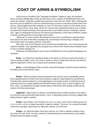 COAT OF ARMS & SYMBOLISM
Coat of arms or heraldry is the “language of emblems” (patterns, signs, and symbols).
Since, during the Middle Ages, all the warriors wore armor, a system of identifying friends or enemies was needed. Originally, symbols were painted on each warrior’s shield. Next, realizing that
the armor was incredibly hot, warriors started wearing a surcoat or overcoat to protect them from
the sun. Many knights wore their emblems or “arms” on the coat as well as on the shield, and so
the title “Coat of Arms” came along. By the 14th century, they realized the need to wear a helmet
to protect their head from blows, and covered it with a scarf called contoise, mantling or lambrequin. Again, to distinguish the warrior, the helmet was topped by a crest made of feathers, leather
or wood, something similar to the design on the shield.
“Blazoning” is a term used for describing the coat of arms, and follows a specific pattern.
First listed is the color of the field or background, second listed is the bearings or designs, all in
their proper order and shapes, positions, and colors.
Over time, coat of arms became much more than an identification, and, in fact, became the
symbol of nobility. Laws regulated who was given one, which of the children were entitled to bear
it, how it could be changed, etc.
Following is the blazoning for coat of arms and definitions for the symbols belonging to our
ancestors:
Barker – Az. (blue) Five escallops (traveler to far places or victorious naval commander) in
cross or (yellow or gold). Crest: On a rock ar. (white or silver) A hawk (one who was not afraid to
signal his approach in either war or peace) close or(yellow or gold).
Boone – a hand (pledge of faith, sincerity, and justice) holding a sheaf of arrows (readiness
for battle), points downwards, all ppr.
Bordon – field azure (blue) chevron (represents the roof of a house, and signifies protection) engrailed (earth or land) ermine two bourdens or pilgrim’s staves (speherds, watchfulness,
Christian faith, pastoral authority or early pilgrimages to Jerusalem) proper in chief (dominion &
authority) and cross-crosslet (signifies the fourfold mystery of the cross) in base Or (gold or yellow). Crest: Lion (deathless courage) rampant above scroll sinister foot holding a battle axe (execution of military duty) proper.
Coggeshall – Argent (silver or white) a cross between four escallops (traveler to far places
or victorious naval commander) sable (black). Crest: A stag (policy, peace, harmony), lodged sable
(black) attired or (gold or yellow).
Dryden - Azure (blue), a lion rampant (dauntless courage), and in chief a sphere (geographical or scientific reference) tween two etoils, or (gold or yellow). The Crest: On a wreath (triumph),
a demi-lion (courage), sustaining in his right paw a sphere, as in the Arms.
Dungan – Az. (blue) Six plates, three two, and one, on a chief or (yellow or gold), a demi
lion ramp. Gu (red) Crest: An orb ar. (white or silver) Banded and surmounted by a cross pattée
(military honor) or (yellow or gold).
165

 