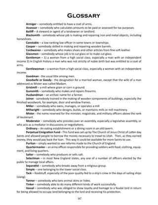 Glossary
Armiger – somebody entitled to have a coat of arms.
Assessor – somebody who calculates amounts to be paid or assessed for tax purposes.
Bailiff – A steward or agent of a landowner or landlord.
Blacksmith - somebody whose job is making and repairing iron and metal objects, including
horseshoes.
Constable – a low-ranking law officer in some towns or townships.
Cooper – somebody skilled in making and repairing wooden barrels.
Cordwainer – somebody who makes shoes and other articles from fine soft leather.
Glassmen – somebody whose job is to cut glass or to make cut glass.
Gentleman – 1) a woman from a high social class, especially a man with an independent
income 2) In English history a man who was not strictly of noble birth but was entitled to a coat of
arms.
Gentlewoman – a woman from a high social class, especially a woman with an independent
income.
Goodman - the usual title among men.
Goodwife or Goody - the designation for a married woman, except that the wife of a man
addressed as Mister was called Madam.
Gristmill – a mill where grain or corn is ground.
Gunsmith – somebody who makes and repairs firearms.
Husbandman – an archaic name for a farmer.
Joiner - somebody trained in the making of wooden components of buildings, especially the
finished woodwork, for example, door and window frames.
Miller – somebody who owns, manages, or operates a mill
Millwright – somebody who designs, builds, or maintains mills or mill machinery.
Mister - the name reserved for the minister, magistrate, and military officers above the rank
of lieutenant.
Moderator – somebody who presides over an assembly, especially a legislative assembly, or
who acts as a mediator in discussions or negotiations.
Ordinary – An eating establishment or a dining room in an old tavern.
Perpetual Emigration Fund - This fund was set up by The Church of Jesus Christ of Latter-day
Saints and allowed people to borrow the money necessary to travel to Utah. Then, as they earned
money, they would pay back the loan. This way it could be available for more Saints to use.
Puritan – simply wanted to see reforms made to the Church of England.
Quartermaster – an army officer responsible for providing soldiers with food, clothing, equipment, and living quarters.
Salter – somebody who produces or sells salt.
Selectman – in most New England states, any one of a number of officers elected by the
public to manage local affairs.
Separatist – somebody who breaks away from a religious group.
Simple – one belonging to the lower social class.
Tack – foodstuff, especially of the poor quality fed to a ship’s crew in the days of sailing ships
(slang).
Tanner – somebody who tans animal skins or hides.
Tinker – somebody able to do many different kinds of work successfully.
Vassal – somebody who was obliged to show loyalty and homage to a feudal lord in return
for being allowed to occupy land belonging to the lord and receiving his protection.
167

 