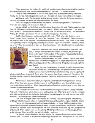 When we entered the kitchen, Art and Frank acted their part, laughing and talking together.
But I wasn’t doing my part. I soberly wondered what a pact was . . . a present maybe!
I tried to sidle over to Mom to ask her what a pact was. But each time Mary cut me off.
Finally, she shoved me hard against the wall and I shoved back. We were back to normal again.
Night came early. We ate supper and sat around silently eyeing the Christmas tree when
the door burst open and a real live snowman entered the house.
“Dad!” we all gasped and clustered around him. “How did you get here?” Mom asked.
“Here, let me help you out of your wet clothes.”
Snow cracked from Dad’s face when he grinned down at us. He said, “My boss gave me two
days off. I’ll have to start back tomorrow if I can make it.” After a pause, he added, “I just about
didn’t make it. I missed the lane and when I started back, the wind was so strong I had a hard time
finding it.” “I fixed a good soup. It’s hot and it will warm you up,” Mom said.
Dad finished his supper and leaned back in his chair. “Well, where did that tree come
from?” he said in mock surprise. “Art got it,” we chorused. “Looks mighty fine,” Dad commented.
He rose and went to the fireplace. Mom followed and stood beside him. They talked in low tones.
I thought they were discussing the pact and presents and I edged closer to them. Dad said, “Nothing at all.” “No,” Mom replied, as tears ran down her cheeks. I felt a dead lump in my small chest.
No pact? No gifts?
	
Presently Dad leaned over his coat and removed a small sack. He
said, “I bought some candles and holders. Come on, Art, help me get
them on the tree.” Finished, Dad lit the candles. We gasped and stared
up at the most wonderful tree in the world.”
(Actually, most of the kids did have a present. George gave them
each a nickel, and Arthur wrapped one of his prized possessions for each
of them, and gave them the next morning. The picture shows the gift he
gave Ruth.)
About this time Frank became extremely sick with Rheumatic Fever so they moved into Colorado Springs. He spent most of his time in a
bed or in a wheelchair until finally, in an effort to help him, George found
a better job in Texas. It worked. There where the air was dryer, Frank recovered. From there the
family gradually traveled in an old Buick to Oregon, California, and then across the desert to Yuma,
Arizona.
While living in Nebraska in a tent, George and Julia left the family to go to town for supplies. While they were gone, a rainstorm came in and flooded them out. Naturally, they were
concerned about the children. When they got back they found the kids sitting up in trees they had
climbed to get out of the water.
They camped in a wooded area beside a road near Georgetown, Idaho. George hoped to
find work in Montpelier. While he was gone looking, two men - Mormons - arrived at the campsite
with a big bucket of milk for the family. Julia had no money to pay for the milk, but the men said it
was free. The family greatly appreciated the gift.
They lived in Oregon where Julia worked in a cannery. They picked grapes, strawberries,
and hops in California, and cotton in Texas and Oklahoma, and usually, George worked at a Bakery.
Then in 1924, George got a job from Saganette Bakery in Yuma. At Christmas time, Dad
located a fully equipped bakery in Somerton about 10 miles south of Yuma and 10 miles north of
the Mexican boarder. There was a big mixer 4 ft wide and 3 feet across with big arms going around
and around. There was an oven and everything. Mr. Sanganette loaned him flour, sugar, Crisco,
and a lot more things to get him started in the bakery business.
The Bakery, named Mead and Son, was built on the concept of making bread during the
summer time - a skill that at that time was seemingly impossible for a Bakery to do in a hot part of
17

 